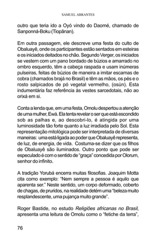 SAMUEL ABRANTES
76
outro que teria ido a Oyó vindo do Daomé, chamado de
Sanponná-Boku(Tiopãnan).
Em outra passagem, ele descreve uma festa do culto de
Obaluayê, onde os participantes estão sentados em esteiras
eosiniciadosdeitadosnochão.SegundoVerger,osiniciados
se vestem com um pano bordado de búzios e amarrado no
ombro esquerdo, têm a cabeça raspada e usam inúmeras
pulseiras, feitas de búzios de maneira a imitar escamas de
cobra (chamados brajá no Brasil) e têm as mãos, os pés e o
rosto salpicados de pó vegetal vermelho, (osùn). Esta
indumentária faz referência às vestes sarcedotais, não ao
orixá em si.
Contaalendaque,emumafesta,Omoludespertouaatenção
deumamulher,Ewá.Elatentarevelaroserqueestáescondido
sob as palhas e, ao descobri-lo, é atingida por uma
luminosidade tão forte quanto a luz irradiada pelo Sol. Esta
representação mitológica pode ser interpretada de diversas
maneiras: umaestáligadaaopoderqueObaluayêrepresenta,
de luz, de energia, de vida. Costuma-se dizer que os filhos
de Obaluayê são iluminados. Outro ponto que pode ser
especuladoécomosentidode“graça”concedidaporOlorum,
senhor do infinito.
A tradição Yorubá encerra muitas filosofias. Joaquim Motta
cita como exemplo: “Nem sempre a pessoa é aquilo que
aparenta ser.” Neste sentido, um corpo deformado, coberto
dechagas,depruridos,narealidadedetémuma“belezamuito
resplandescente,umapujançamuitogrande”.
Roger Bastide, no estudo Religiões africanas no Brasil,
apresenta uma leitura de Omolu como o “fetiche da terra”,
 