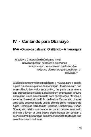 SOBRE OS SIGNOS DE OMOLU
79
IV - Cantando para Obaluayê
IV-A - O uso da palavra: O silêncio - A hierarquia
A palavra é interação dinâmica no nível
individual porque expressa e exterioriza
um processo de síntese no qual intervêm
todos os elementos que constituem o
indivíduo.16
Osilênciotemumvalorespecialparaamúsica,paraapoesia
e para o exercício prático da meditação. Torna-se claro que
esse silêncio tem valor substantivo, faz parte da estrutura
dasexpressõesartísticase,quandobemempregado,adquire
expressão única em contraste com construções rítmicas e
sonoras. Em estudo de E. M. de Mello e Castro, são citadas
uma série de amostras do uso do silêncio como mediador de
fugas. Exemplos retirados de Rimbaud, Duchamp ou Susan
Sontag são relatos que colaboram para o debate acerca do
silêncio e levam a uma busca desenfreada por pensar o
silêncio como preparação ou como mediador das forças que
se entrecruzam no transe.
 