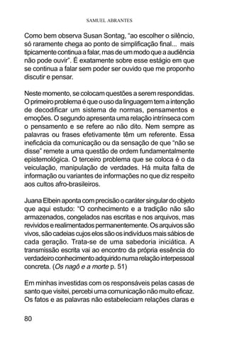 SAMUEL ABRANTES
80
Como bem observa Susan Sontag, “ao escolher o silêncio,
só raramente chega ao ponto de simplificação final... mais
tipicamentecontinuaafalar,masdeummodoqueaaudiência
não pode ouvir”. É exatamente sobre esse estágio em que
se continua a falar sem poder ser ouvido que me proponho
discutir e pensar.
Nestemomento,secolocamquestõesaseremrespondidas.
Oprimeiroproblemaéqueousodalinguagemtemaintenção
de decodificar um sistema de normas, pensamentos e
emoções. O segundo apresenta uma relação intrínseca com
o pensamento e se refere ao não dito. Nem sempre as
palavras ou frases efetivamente têm um referente. Essa
ineficácia da comunicação ou da sensação de que “não se
disse” remete a uma questão de ordem fundamentalmente
epistemológica. O terceiro problema que se coloca é o da
veiculação, manipulação de verdades. Há muita falta de
informação ou variantes de informações no que diz respeito
aos cultos afro-brasileiros.
JuanaElbeinapontacomprecisãoocarátersingulardoobjeto
que aqui estudo: “O conhecimento e a tradição não são
armazenados, congelados nas escritas e nos arquivos, mas
revividoserealimentadospermanentemente.Osarquivossão
vivos,sãocadeiascujoselossãoosindivíduosmaissábiosde
cada geração. Trata-se de uma sabedoria iniciática. A
transmissão escrita vai ao encontro da própria essência do
verdadeiroconhecimentoadquiridonumarelaçãointerpessoal
concreta. (Os nagô e a morte p. 51)
Em minhas investidas com os responsáveis pelas casas de
santoquevisitei,percebiumacomunicaçãonãomuitoeficaz.
Os fatos e as palavras não estabeleciam relações claras e
 