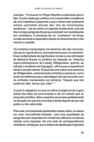 SOBRE OS SIGNOS DE OMOLU
81
precisas. Fui buscar em Roger Bastide a explicação para o
fato.OautorrelataqueverificounosCandomblésaexistência
de uma metafísica subjacente a que o observador praticante
estaria submetido através das “leis de transmissões
esotéricas”; não se conta um segredo brutalmente, pois ele
trazconsigoperigosasforçasqueprecisamserneutralizadas
por contradons. A presença de um “contradom” de forças
ocultasaumentaaexpectativadiantedodesconhecidoenão
resolve a questão.
Os símbolos manipulados nos terreiros não são unívocos,
são pluris-significativos, principalmente para um estranho.
Essa multiplicidade de significados remete a uma afirmação
de Bertrand Russel no prefácio da tradução do Tratactus
logico-philosophicus, de Ludwig Wittigenstein, quando, ao
estudar o problema da linguagem, afirma que a experiência
desta é sempre aberta. Russel discorre sobre uma assertiva
de Wittigenstein, extremamente simbólica e oportuna, como
pontodereferênciaparaaabordagemdemeuencontrocom
os símbolos manipulados nos terreiros: “Daquilo que não
podemos falar, temos que calar”.17
O autor é categórico no que se refere à exigência da Lógica
diante dos fatos da comunicação e de um tratado que se
propunhacientífico.Masaassertivaseencaixaperfeitamente
nasituaçãoemquemeencontravadiantedaquilodequenão
podia ou não sabia falar.
Parausarumaexpressãoapreendidanessescultos,euestava
em uma “encruzilhada fechada”, com uma quantidade de
perguntassemrespostasemvirtudedossilêncioseevasivas
obtidas como resposta. Há uma rede de correspondências
simbólicas,ambíguas,queasintaxedasignificaçãolingüística
 