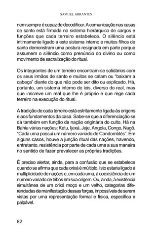SAMUEL ABRANTES
82
nemsempreécapazdedecodificar.Acomunicaçãonascasas
de santo está firmada no sistema hierárquico de cargos e
funções que cada terreiro estabelece. O silêncio está
intimamente ligado a este sistema interno e muitos filhos de
santo demonstram uma postura resignada em parte porque
assumem o silêncio como prenúncio do divino ou como
movimento de sacralização do ritual.
Os integrantes de um terreiro encontram-se solidários com
os seus irmãos de santo e muitos se calam ou “baixam a
cabeça” diante do que não pode ser dito ou explicado. Há,
portanto, um sistema interno de leis, diverso do real, mas
que inscreve um real que lhe é próprio e que rege cada
terreiro na execução do ritual.
Atradiçãodecadaterreiroestáestritamenteligadaàsorigens
e aos fundamentos da casa. Sabe-se que a diferenciação se
dá também em função da nação originária do culto. Há na
Bahiaváriasnações:Ketu,Ijexá,Jeje,Angola,Congo,Nagô.
“Cada uma possui um número variado de Candomblés”. Em
alguns casos, houve a junção ritual das nações, havendo,
entretanto, resistência por parte de cada uma a sua maneira
no sentido de fazer prevalecer as próprias tradições.
É preciso alertar, ainda, para a confusão que se estabelece
quandoseafirmaquecadaorixáémúltiplo.Istoestarialigadoà
multiplicidadedenaçõese,emcadauma,àcoexistênciadeum
númerovariadodetribosemsuaorigem.Ou,ainda,àexistência
simultânea de um orixá moço e um velho, categorias dife-
renciadasdemanifestaçãodessasforças,impossíveisdeserem
vistas por uma representação formal e física, específica e
palpável.
 