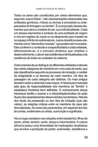 SOBRE OS SIGNOS DE OMOLU
85
Todos os seres são constituídos por vários elementos que,
segundo Juana Elbein, “são representações deslocadas das
entidades genitoras, míticas ou divinas e ancestrais ou ante-
passadosdelinhagemoufamília”.Éaconjunçãodessesele-
mentos que dará a unidade do ser, sua individualidade. Cada
um desses elementos é símbolo de uma entidade de origem
e vive em regiões do corpo ou se desprende para instalar-se
noespaçoinfinitodosobrenatural.Juanaclassificaessesele-
mentoscomo“elementos-massas”,quepodemserinvocados.
Elesconferemoconteúdoeaespecificidadeacadaentidade,
diferenciando-as: é o princípio dinâmico que mobiliza o
desenvolvimento,odeverdasexistênciasindividualizadaseda
existência de todas as unidades do sistema.
Outramaneiradesedistinguirasdiferentesentidadeséatravés
dasváriascategoriasdemembrosemumacasadesanto,que
sãoclassificadossegundoosprocessosdeiniciação,ocaráter
da antigüidade e os deveres de cada membro. Os ritos de
passagem de cada categoria são distintos. Os mais antigos
decidemsobreasortedosmaismoços.Ahierarquiaémarcada
pelo grau de responsabilidade dos membros da “família” e
estabelece fronteiras bem definidas. O conhecimento dessa
hierarquia facilita o exame e a interpretação/análise da ação
ritualedosassentamentosdesenvolvidosnosterreiros.Através
dos rituais de possessão ou dos ritos de iniciação (que são
vários), as relações míticas entre os membros da casa são
dramatizadas. As cores dos paramentos, em especial dos fios
de contas, evidenciam os orixás, sua função e significado.
Háumjogocomplexonasrelaçõesentrebabalorixá,filhosde
santo, orixás, terreiro, canto, dança e indumentária. A cultura
africana possui uma diversidade de implicações ritualísticas
que envolve a produção de poder, submissão, obediência e
 