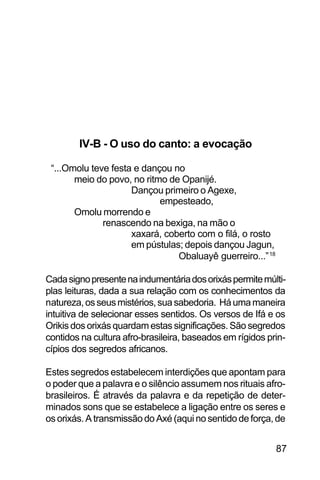 SOBRE OS SIGNOS DE OMOLU
87
IV-B - O uso do canto: a evocação
“...Omolu teve festa e dançou no
meio do povo, no ritmo de Opanijé.
Dançou primeiro o Agexe,
empesteado,
Omolu morrendo e
renascendo na bexiga, na mão o
xaxará, coberto com o filá, o rosto
em pústulas; depois dançou Jagun,
Obaluayê guerreiro...”18
Cadasignopresentenaindumentáriadosorixáspermitemúlti-
plas leituras, dada a sua relação com os conhecimentos da
natureza,osseusmistérios,suasabedoria. Háumamaneira
intuitiva de selecionar esses sentidos. Os versos de Ifá e os
Orikis dos orixás quardam estas significações. São segredos
contidos na cultura afro-brasileira, baseados em rígidos prin-
cípios dos segredos africanos.
Estes segredos estabelecem interdições que apontam para
o poder que a palavra e o silêncio assumem nos rituais afro-
brasileiros. É através da palavra e da repetição de deter-
minados sons que se estabelece a ligação entre os seres e
os orixás. A transmissão do Axé (aqui no sentido de força, de
 