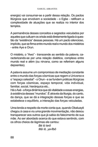 SAMUEL ABRANTES
88
energia) vai consumar-se a partir dessa relação. Os pactos
litúrgicos que envolvem a sociedade - o Egbe - ratificam a
complexidade de atuações que se realiza no interior dos
templos.
A permanência desses conceitos e segredos veiculados por
aquelesquecultuamosorixásestádiretamenteligadaàques-
tão da “existência” dessas pessoas. Há um pacto silencioso,
implícito,quesefirmaentremundorealemundodosmistérios
- entre Aye e Orun.
O mistério, o “Awo” - transcende ao sentido da palavra, ca-
racterizando-se por uma relação dialética, complexa entre
mundo real e além (ou nirvana, como se referiram alguns
depoentes).
A palavra assume um compromisso de mediação constante
entre o mundo das forças cósmicas que regem o Universo e
o “espaço celestial” - o Orun - e se fundem práticas litúrgicas
com forças cósmicas, espaço temporal, vida individual,
familiar, social, hierárquica etc..
HáoAxé-aforçadinâmicaquedávitalidadeaessasenergias,
àexistênciadesses“mundos”.Éatravésdaliturgia,docanto,
da dança, que se dá a integração dessas forças e que se
estabelece o equilíbrio, a interação das forças veiculadas.
Uma lenda a respeito da morte conta que, quando Obaluayê
chegou à casa e viu uma grande movimentação, não deixou
transparecer aos outros que já sabia do falecimento de sua
mãe. Ao ser abordado acerca do que estava sentindo, com
os olhos cheios de lágrimas ele cantou:
Bé ló lerô
Má ló, ya-fibô
 