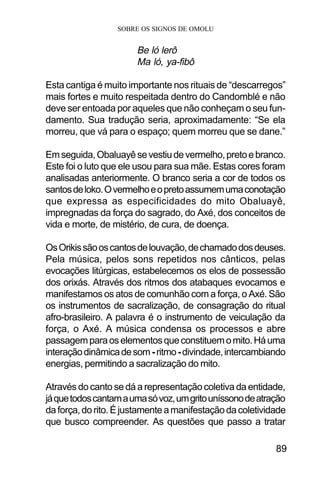 SOBRE OS SIGNOS DE OMOLU
89
Be ló lerô
Ma ló, ya-fibô
Esta cantiga é muito importante nos rituais de “descarregos”
mais fortes e muito respeitada dentro do Candomblé e não
deve ser entoada por aqueles que não conheçam o seu fun-
damento. Sua tradução seria, aproximadamente: “Se ela
morreu, que vá para o espaço; quem morreu que se dane.”
Emseguida,Obaluayêsevestiudevermelho,pretoebranco.
Este foi o luto que ele usou para sua mãe. Estas cores foram
analisadas anteriormente. O branco seria a cor de todos os
santosdeloko.Overmelhoeopretoassumemumaconotação
que expressa as especificidades do mito Obaluayê,
impregnadas da força do sagrado, do Axé, dos conceitos de
vida e morte, de mistério, de cura, de doença.
OsOrikissãooscantosdelouvação,dechamadodosdeuses.
Pela música, pelos sons repetidos nos cânticos, pelas
evocações litúrgicas, estabelecemos os elos de possessão
dos orixás. Através dos ritmos dos atabaques evocamos e
manifestamos os atos de comunhão com a força, o Axé. São
os instrumentos de sacralização, de consagração do ritual
afro-brasileiro. A palavra é o instrumento de veiculação da
força, o Axé. A música condensa os processos e abre
passagemparaoselementosqueconstituemomito.Háuma
interaçãodinâmicadesom-ritmo-divindade,intercambiando
energias, permitindo a sacralização do mito.
Através do canto se dá a representação coletiva da entidade,
jáquetodoscantamaumasóvoz,umgritouníssonodeatração
daforça,dorito.Éjustamenteamanifestaçãodacoletividade
que busco compreender. As questões que passo a tratar
 