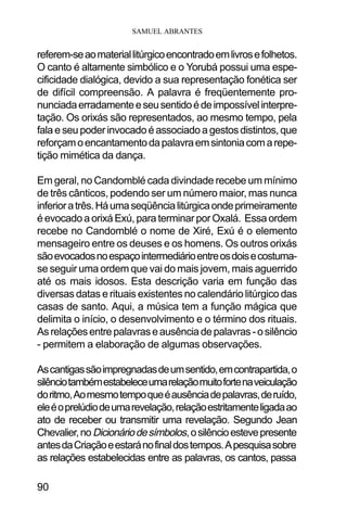 SAMUEL ABRANTES
90
referem-seaomateriallitúrgicoencontradoemlivrosefolhetos.
O canto é altamente simbólico e o Yorubá possui uma espe-
cificidade dialógica, devido a sua representação fonética ser
de difícil compreensão. A palavra é freqüentemente pro-
nunciadaerradamenteeseusentidoédeimpossívelinterpre-
tação. Os orixás são representados, ao mesmo tempo, pela
fala e seu poder invocado é associado a gestos distintos, que
reforçamoencantamentodapalavraemsintoniacomarepe-
tição mimética da dança.
Em geral, no Candomblé cada divindade recebe um mínimo
de três cânticos, podendo ser um número maior, mas nunca
inferioratrês.Háumaseqüêncialitúrgicaondeprimeiramente
é evocado a orixá Exú, para terminar por Oxalá. Essa ordem
recebe no Candomblé o nome de Xiré, Exú é o elemento
mensageiro entre os deuses e os homens. Os outros orixás
sãoevocadosnoespaçointermediárioentreosdoisecostuma-
se seguir uma ordem que vai do mais jovem, mais aguerrido
até os mais idosos. Esta descrição varia em função das
diversas datas e rituais existentes no calendário litúrgico das
casas de santo. Aqui, a música tem a função mágica que
delimita o início, o desenvolvimento e o término dos rituais.
Asrelaçõesentrepalavraseausênciadepalavras-osilêncio
- permitem a elaboração de algumas observações.
Ascantigassãoimpregnadasdeumsentido,emcontrapartida,o
silênciotambémestabeleceumarelaçãomuitofortenaveiculação
doritmo,Aomesmotempoqueéausênciadepalavras,deruído,
eleéoprelúdiodeumarevelação,relaçãoestritamenteligadaao
ato de receber ou transmitir uma revelação. Segundo Jean
Chevalier,noDicionáriodesímbolos,osilêncioestevepresente
antesdaCriaçãoeestaránofinaldostempos.Apesquisasobre
as relações estabelecidas entre as palavras, os cantos, passa
 