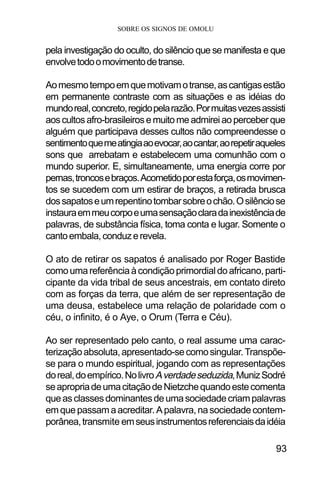 SOBRE OS SIGNOS DE OMOLU
93
pela investigação do oculto, do silêncio que se manifesta e que
envolvetodoomovimentodetranse.
Aomesmotempoemquemotivamotranse,ascantigasestão
em permanente contraste com as situações e as idéias do
mundoreal,concreto,regidopelarazão.Pormuitasvezesassisti
aoscultosafro-brasileirosemuitomeadmireiaoperceberque
alguém que participava desses cultos não compreendesse o
sentimentoquemeatingiaaoevocar,aocantar,aorepetiraqueles
sons que arrebatam e estabelecem uma comunhão com o
mundo superior. E, simultaneamente, uma energia corre por
pernas,troncosebraços.Acometidoporestaforça,osmovimen-
tos se sucedem com um estirar de braços, a retirada brusca
dossapatoseumrepentinotombarsobreochão.Osilênciose
instauraemmeucorpoeumasensaçãoclaradainexistênciade
palavras, de substância física, toma conta e lugar. Somente o
cantoembala,conduzerevela.
O ato de retirar os sapatos é analisado por Roger Bastide
comoumareferênciaàcondiçãoprimordialdoafricano,parti-
cipante da vida tribal de seus ancestrais, em contato direto
com as forças da terra, que além de ser representação de
uma deusa, estabelece uma relação de polaridade com o
céu, o infinito, é o Aye, o Orum (Terra e Céu).
Ao ser representado pelo canto, o real assume uma carac-
terizaçãoabsoluta,apresentado-secomosingular.Transpõe-
se para o mundo espiritual, jogando com as representações
doreal,doempírico.NolivroAverdadeseduzida,MunizSodré
seapropriadeumacitaçãodeNietzchequandoestecomenta
queasclassesdominantesdeumasociedadecriampalavras
emquepassamaacreditar.Apalavra,nasociedadecontem-
porânea,transmite emseusinstrumentosreferenciaisdaidéia
 