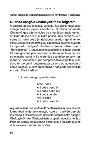 SAMUEL ABRANTES
94
vários traços de organizações étnicas, simbólicas e culturais.
Quando Xangô e Obaluayê/Omolu brigaram
A palavra, ao ser entoada, cantada, faz eclodir toda essa
crença e esses traços simbólicos. Há vários cantos de
Obaluayê que são veículos de uma ética regulamentar
do Rum desse orixá. O Rum possui dois sentidos: é o
nome do maior dos três atabaques usados, geralmente,
nos cultos afro-brasileiros, ou a resposta do orixá quando
incorporado na Iyawô. Podemos também dizer que o
“Rum do orixá” é toque, manifestação da entidade. Assim,
há cantigas que precisam ser cantadas na hora certa e
na maneira certa. Há um sentido esotérico do som nas
rodas de Candomblé, que compreende o respeito que se
deve ter ao emitir determinada palavra ou ao evocar o
nome do orixá. O som presentifica e não pode ser emitido
em vão. Ele é inefável.
Há uma cantiga que diz assim:
Araê, babá
Ajá coba bena ô
Ajá coba bena ô ô
Ajá coba benãn
Ará-ê babá
Ajá coba bena ô
Algumas casas de Candomblé cantam essa música de uma
forma totalmente sem relação com a tradição que ela
referencia.FazalusãoaumincidenteocorridoentreXangôe
Obaluayê-Omolu. Obaluayê teria ocupado indevidamente o
trono de Xangô, na ausência deste, o que fez com que os
dois travassem sérias discussões.
 