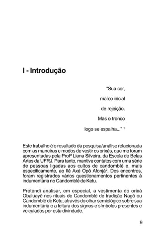 SOBRE OS SIGNOS DE OMOLU
9
I - Introdução
“Sua cor,
marco inicial
de rejeição.
Mas o tronco
logo se espalha...” 1
Este trabalho é o resultado da pesquisa/análise relacionada
com as maneiras e modos de vestir os orixás, que me foram
apresentadas pela Profª Liana Silveira, da Escola de Belas
Artes da UFRJ. Para tanto, mantive contatos com uma série
de pessoas ligadas aos cultos de candomblé e, mais
especificamente, ao Ilê Axé Opô Afonjá2
. Dos encontros,
foram registrados vários questionamentos pertinentes à
indumentária no Candomblé de Ketu.
Pretendi analisar, em especial, a vestimenta do orixá
Obaluayê nos rituais de Candomblé de tradição Nagô ou
Candomblé de Ketu, através do olhar semiológico sobre sua
indumentária e a leitura dos signos e símbolos presentes e
veiculados por esta divindade.
 