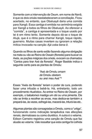 SOBRE OS SIGNOS DE OMOLU
97
Somente com a intervenção de Oxum, em nome de Nanã,
é que os dois orixás reestabeleceram a conciliação. Ficou
acertado, no entanto, que Obaluayê daria uma comida
para Xangô. Essa cantiga é emitida na cerimônia exigida
por Xangô a todos os filhos de Obaluayê. Ao oferecer a
“comida”, a cantiga é apresentada e o toque usado por
lei é em ritmo lento. Somente depois dá-se o toque de
Alujá, que é o ritmo para chamar Xangô, toque rápido,
guerreiro. Muitas casas invertem ou ignoram a relação
mítica invocada na canção Ajá coba bena ô.
Quando os filhos de santo estão fazendo alguma obrigação
na mata ou vão ao Reino de Ossain (floresta) para buscar os
Axés, as poções mágicas dos orixás, evocam os chamados
“Cantos para tirar Axé da floresta”. Roger Bastide indica o
seguinte canto para as plantas de Omolu:
“Axé de Omolu omam
de Omolu obetam
eu arei meu Axé”19
Esses “Axés da floresta” teriam o poder de cura, podendo
fazer uma infusão e bebê-la. Há, entretanto, todo um
procedimento ritualístico. Ao entrar no Reino de Ossain, por
exemplo, o babalorixá mastiga um obi ou uma pimenta. Ele
não se limita a recolher as ervas, mas dedica-se também a
prepará-las,àsvezes,esfregá-las,macerá-las,triturá-lasetc..
Algumas plantas são consagradas a Omolu, como a “urtiga”,
funcionando como indicação terapêutica nas afecções
renais, dermatoses ou como diurético. A outra é o velame.
Edison Carneiro registrou uma canção de Omolu que faz
alusão ao velame. Vale ressaltar que esta cantiga foi colhida
 