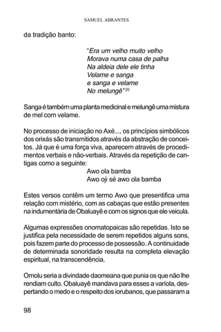 SAMUEL ABRANTES
98
da tradição banto:
“Era um velho muito velho
Morava numa casa de palha
Na aldeia dele ele tinha
Velame e sanga
e sanga e velame
No melungê” 20
Sangaétambémumaplantamedicinalemelungêumamistura
de mel com velame.
No processo de iniciação no Axé..., os princípios simbólicos
dos orixás são transmitidos através da abstração de concei-
tos. Já que é uma força viva, aparecem através de procedi-
mentos verbais e não-verbais. Através da repetição de can-
tigas como a seguinte:
Awo ola bamba
Awo oji sé awo ola bamba
Estes versos contêm um termo Awo que presentifica uma
relação com mistério, com as cabaças que estão presentes
naindumentáriadeObaluayêecomossignosqueeleveicula.
Algumas expressões onomatopaicas são repetidas. Isto se
justifica pela necessidade de serem repetidos alguns sons,
pois fazem parte do processo de possessão. A continuidade
de determinada sonoridade resulta na completa elevação
espiritual, na transcendência.
Omoluseriaadivindadedaomeanaquepuniaosquenãolhe
rendiam culto. Obaluayê mandava para esses a varíola, des-
pertandoomedoeorespeitodosiorubanos,quepassarama
 
