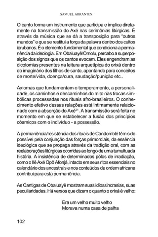 SAMUEL ABRANTES
102
O canto forma um instrumento que participa e implica direta-
mente na transmissão do Axé nas cerimônias litúrgicas. É
através da música que se dá a transposição para “outros
mundos”equeserestituiaforçadapalavradentrodoscultos
iorubanos.Éoelemento fundamentalquecondicionaaperma-
nênciadaideologia.EmObaluayê/Omolu,perceboasuperpo-
sição dos signos que os cantos evocam. Eles engendram as
dicotomias presentes na leitura arquetípica do orixá dentro
do imaginário dos filhos de santo, apontando para conceitos
de morte/vida, doença/cura, saudação/punição etc..
Axiomas que fundamentam o temperamento, a personali-
dade, os caminhos e descaminhos do mito nas trocas sim-
bólicas processadas nos rituais afro-brasileiros. O conhe-
cimento efetivo dessas relações está intimamente relacio-
nado com a absorção do Axé21
. A transmissão será feita no
momento em que se estabelecer a fusão dos princípios
cósmicos com o indivíduo - a possessão.
Apermanência/resistênciadosrituaisdeCandomblétêmsido
possível pela conjunção das forças primordiais, da essência
ideológica que se propaga através da tradição oral, com as
reelaboraçõeslitúrgicasocorridasaolongodeumatumultuada
história. A insistência de determinados pólos de irradiação,
comooIlêAxéOpôAfonjá,intactoemseusritosessenciaisno
calendáriodosancestraisenosconteúdosdeordemafricana
contribuiparaestapermanência.
AsCantigasdeObaluayêmostramsuasidiossincrasias,suas
peculiaridades.Háversosquedizemoquantooorixáévelho:
Era um velho muito velho
Morava numa casa de palha
 