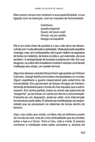 SOBRE OS SIGNOS DE OMOLU
103
Mas outros versos nos mostram a sua especificidade, a sua
ligação com as doenças, com as mazelas da humanidade:
Cambono,
azuelaengoma!
Quero vê couro zoá!
Omulu vai pro sertão,
bexiga vai espalhá!
Ele é um orixá cheio de quizilas e o seu culto deve ser desen-
volvidocommuitaatençãoeseriedade.Obaluayêpodeespalhar
abexiga,mas,emcontrapartida,eleéquemdetémossegredos
detodososmistérios,detodososidãse,porextensão,dacura
também.Aambigüidadedefunçõeséprópriadomito.Emsua
teogonia,oscultosafro-brasileirosmostramsempreumafaceta
malfazeja dos orixás, um caráter terrível.
AlgumasdessascaracterísticasforamagrupadasporEdison
Carneiro:Xangôdistribuíatrovõesetempestadesnomundo;
Ogum espalharia a guerra responsável pelo extermínio da
humanidade; Exu governaria as forças inimigas do homem;
Iemanjáarrebatariaparaofundodomaraquelesqueaadmi-
rassem. Em contra-partida, todos os orixás são passíveis de
“barganha”,aoseentoarumcantocomfervoreconcentração.
Fazendo-se um despacho, pode-se obter uma intervenção
favorávelporpartedeles.Éatravésdamanifestaçãoderecipro-
cidade que se processam os sistemas de trocas dentro do
terreiro.
Aqui, nos cultos aos orixás, os fatos não se definem a partir
domundodoreal,masemumaverticalidadequeseconstitui
entre o Aye e o Orum, Terra e Céu, vida e morte. É preciso
conhecer a mediação entre estes conceitos e, através da
 