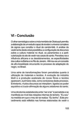 SOBRE OS SIGNOS DE OMOLU
105
VI - Conclusão
OolharsemiológicosobreaindumentáriadeObaluayêpermitiu
aelaboraçãodeumestudocapazderevelarouniversocomplexo
de signos que constitui o ritual de candomblé. A análise da
vestimentadesteorixápossibilitouaconfiguraçãodediscursos
sobre a cultura material no ritual, os paramentos e a parti-
cularizaçãodoatodevestirnascasasdesanto.Percebeu-sea
influência africana e os desdobramentos, as especificidades
doscultosnaBahiaenoRiodeJaneiro. Afirmou-seumconceito
de afro-brasilidade circunscrito no processo de adaptação do
negro, no Brasil.
Uma série de transformações foram percebidas quanto à
utilização de materiais e tecidos. A evolução da indústria
têxtil e a produção acelerada de novas fibras e tecidos
aparecem,àprimeiravista,comocondutorasdesteprocesso.
Entretanto, muitos discursos se interpõem, ligados ao poder
aquisitivo e à auto-afirmação de alguns zeladores do santo.
Umadicotomiaestabelecidaentre“sereter”épercebidaese
manifesta ao nível das relações internas do terreiro. “Eu sou”
na medida em que o meu ter se realiza: “Eu tenho”. Este pro-
cedimento está refletido nas formas elaboradas de vestir o
 