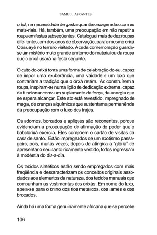 SAMUEL ABRANTES
106
orixá,nanecessidadedegastarquantiasexageradascomos
mate-riais. Há, também, uma preocupação em não repetir a
roupaemfestassubseqüentes. Catalogueimaisdedezroupas
dife-rentes,emdoisanosdeobservação,paraomesmoorixá
Obaluayê no terreiro visitado. A cada comemoração guarda-
seummistériomuitograndeemtornodomaterialoudaroupa
que o orixá usará na festa seguinte.
O culto do orixá toma uma forma de celebração do eu, capaz
de impor uma exuberância, uma vaidade e um luxo que
contrariam a tradição que o orixá retém. Ao construírem a
roupa, inspiram-se numa lição de dedicação extrema, capaz
de funcionar como um suplemento da força, da energia que
se espera alcançar. Este ato está revestido, impregnado de
magia,decrençasalquímicasquesustentamapermanência
da preocupação com o luxo dos trajes.
Os adornos, bordados e apliques são recorrentes, porque
evidenciam a preocupação de afirmação de poder que o
babalorixá exercita. Eles compõem o cartão de visitas da
casa de santo. Estão impregnados de um exotismo passa-
geiro, pois, muitas vezes, depois de atingida a “glória” de
apresentar o seu santo ricamente vestido, todos regressam
à modéstia do dia-a-dia.
Os tecidos sintéticos estão sendo empregados com mais
freqüência e descaracterizam os conceitos originais asso-
ciados aos elementos da natureza, dos tecidos manuais que
compunham as vestimentas dos orixás. Em nome do luxo,
apela-se para o brilho dos fios metálicos, dos lamês e dos
brocados.
Ainda há uma forma genuinamente africana que se percebe
 