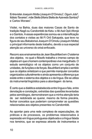 SAMUEL ABRANTES
10
Entrevistei Joaquim Motta (Joaquim D’Omolu)3
, Ogum Jobi4
,
IldásioTavares5
,mãeStella(MariaStelladeAzevedoSantos)6
e Carlos Moraes7
.
Visitei, na Bahia, duas das maiores Casas de Santo de
tradição Nagô ou Candomblé de Ketu: o Ilê Axé Opô Afonjá
e o Gantois. A essas experiências somou-se a intensificação
dos contatos e visitas ao Ilê Fi Orô Sakapata, que teve na
figura de seu Babalorixá Joaquim D’Omolu (Joaquim Motta)
o principal informante deste trabalho, devido a sua especial
atenção ao universo do orixá enfocado.
RecorroaosensinamentosdeJeanBaudrillardemOsistema
dos objetos, no qual o filósofo trabalha o imenso campo de
objetosemqueohomemcontemporâneovivemergulhado.O
estudo semiológico vê os objetos como um conjunto de
unidades,defunçõesedeforças.Baudrillardampliaosentido
que os objetos sintetizam e que permite manipular conceitos
organizadosculturalmenteeaindaapresentaadiferençaque
existe entre o sistema dos objetos e o da língua. Ele se utiliza
do instrumental lingüístico para a abordagem do tema.
É certo que a dialética estabelecida entre língua e fala, entre
denotação e conotação, extraídas das questões levantadas
pelos semiólogos, demonstraram que a minha atenção teria
de ser redobrada ao querer, mesmo de forma precária,
fechar conceitos que poderiam comprometer as questões
relacionadas aos objetos presentes no Candomblé.
Ao apontar para uma rede complexa de especulações, de
práticas e de processos, os problemas relacionados à
expressão em língua portuguesa objetivada e a língua falada
nos terreiros, que se expressa através de instrumentos e
 