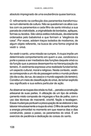 SAMUEL ABRANTES
108
absoluto impregnado de uma exuberância quase barroca.
O refinamento na confecção dos paramentos transformou-
senumelementodecultura.Nãosequestionamosaltoscus-
tos com os paramentos e cada filho de santo introduz a sua
parceladecriatividade,aoriginalidadedebordados,apliques,
formasoutecidos.Sãováriosestilosindividuais,devidamente
ordenados pelo babalorixá e que formam a “elegância da
casa”. Por vezes, adotam traços isolados de modismos, de
algum objeto referente, na busca de uma forma original de
vestir o orixá.
Ao vestir o santo, uma missão se cumpre. A roupa impõe um
determinado comportamento em quem a usa, condiciona o
porte e passa a ser mediadora das funções daquele orixá ou
da função que a pessoa desempenha na hierarquização do
terreiro. A vestimenta expressa uma realidade fundamental,
um aspecto cultural, moral e religioso. Neste contexto, vestir-
secorrespondeaumritodepassagementreomundoprofano
(dodia-a-dia,darua,dacasa)eomundosagrado(doterreiro).
Constituiummeiodeclassificaçãodoorixá,detornarexplícito
seu significado e sua esfera particular de ação.
AoobservarasroupasdosorixásnoAxé...,perceboaconstrução
artesanal de suas partes. A utilização de um tipo de entrela-
çamento misto composto de miçangas e fios de palha, com o
uso das técnicas de macramê, crochê, fiação e tecelagem.
Essasmudançaspontuamapreocupaçãodeseelaborareree-
laborarminuciosamentearoupadoorixá.Ofilhodesantoreforça
a energia primordial no momento em que reserva dias e dias
construindo, passo a passo, os paramentos do orixá. É um
exercício de paciência e dedicação às coisas do santo.
 