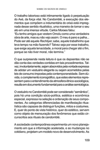 SOBRE OS SIGNOS DE OMOLU
109
O trabalho laborioso está intimamente ligado à perpetuação
do Axé, da força vital. No Candomblé, a execução dos ele-
mentos que compõem a indumentária do orixá está impreg-
nada desse sentido ritualístico, uma maneira de tornar o seu
ato em uma imensa virtude. Carlos Moraes falou:
“Eu tenho amigos que vestem Omolu como uma verdadeira
obradearte,maseunãovejoassim.Omeuépanoepalha...
Pode ser até aquele Rechilyer, sabe, aquele trabalhinho que
leva tempo na mão fazendo? Talvez seja por esse trabalho,
que exige aquela tenacidade, a moral para chegar até o fim,
porque se não tiver moral, não termina.”
O que surpreende nesta leitura é que os depoentes não se
dãocontadasverdadescontidasemtaisprocedimentos.Tal-
vez,involuntariamente,sejamabsorvidospelavontadeexpressa
de adotar um vestuário elegante ou sejam acometidos pelas
leisdeconsumoimpostaspelacontemporaneidade.Semdú-
vida,ocomplementoiconográfico,queesteselementosrepre-
sentamparaoentendimentodaatmosferaétnico-sociológica,
resultaemdocumentofundamentalparaaanálisesemiológica.
OvestuárionoCandomblépodeserconsiderado“semântico”,
pois há uma condição sócio-política, estética e econômica
especial, expressa na seleção e ordenação de seus compo-
nentes. As categorias diferenciadas de manifestação ritua-
lística são capazes de distinguir funções, mitos e costumes.
E, quer do ponto de vista histórico, quer do estético, servem
como objeto de mensuração dos fenômenos que estão cir-
cunscritos aos rituais de candomblé.
A sociedade contemporânea experimenta um novo planeja-
mento em que a informação acelerada, e as mudanças no
cotidiano,projetamummodelonovodedesenvolvimento.As
 