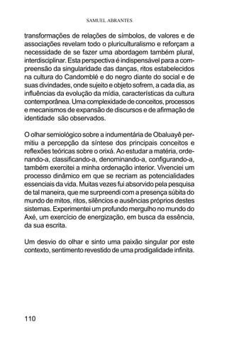 SAMUEL ABRANTES
110
transformações de relações de símbolos, de valores e de
associações revelam todo o pluriculturalismo e reforçam a
necessidade de se fazer uma abordagem também plural,
interdisciplinar.Estaperspectivaéindispensávelparaacom-
preensão da singularidade das danças, ritos estabelecidos
na cultura do Candomblé e do negro diante do social e de
suas divindades, onde sujeito e objeto sofrem, a cada dia, as
influências da evolução da mídia, características da cultura
contemporânea.Umacomplexidadedeconceitos,processos
e mecanismos de expansão de discursos e de afirmação de
identidade são observados.
O olhar semiológico sobre a indumentária de Obaluayê per-
mitiu a percepção da síntese dos principais conceitos e
reflexões teóricas sobre o orixá. Ao estudar a matéria, orde-
nando-a, classificando-a, denominando-a, configurando-a,
também exercitei a minha ordenação interior. Vivenciei um
processo dinâmico em que se recriam as potencialidades
essenciais da vida. Muitas vezes fui absorvido pela pesquisa
de tal maneira, que me surpreendi com a presença súbita do
mundo de mitos, ritos, silêncios e ausências próprios destes
sistemas. Experimentei um profundo mergulho no mundo do
Axé, um exercício de energização, em busca da essência,
da sua escrita.
Um desvio do olhar e sinto uma paixão singular por este
contexto, sentimento revestido de uma prodigalidade infinita.
 