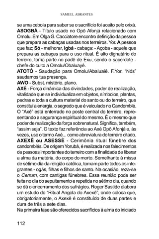 SAMUEL ABRANTES
112
se uma cebola para saber se o sacrifício foi aceito pelo orixá.
ASOGBÁ - Título usado no Opô Afonjá relacionado com
Omolu.EmOlgaG.Cacciatoreencontrodefiniçãodapessoa
que prepara as cabaças usadas nos terreiros. Yor. A pessoa
que faz; Só - melhorar, Igbá - cabaça: - Açoba - aquele que
prepara as cabaças para o uso ritual. É alto dignatário do
terreiro, toma parte no padê de Exu, sendo o sacerdote -
chefe do culto a Omolu/Obaluayê.
ATOTÔ - Saudação para Omolu/Abaluaiê. F.Yor. “Nós”
saudamos tua presença.
AWO - Subst. mistério, plano.
AXÉ - Força dinâmica das divindades, poder de realização,
vitalidade que se individualiza em objetos, símbolos, plantas,
pedras e toda a cultura material do santo ou do terreiro, que
constituiaenergia,osegredoqueéveiculadonoCandomblé.
O “Axé” está enterrado no poste central do terreiro, repre-
sentando a segurança espiritual do mesmo. É o mesmo que
poderderealizaçãodaforçasobrenatural.Significa,também,
“assim seja”. O texto faz referência ao Axé Opô Afonjá e, às
vezes, usootermoAxé... comoabreviaturadoterreirocitado.
AXEXÊ ou ASESSÈ - Cerimônia ritual fúnebre dos
candomblés.DeorigemYorubá,érealizadanosfalecimentos
depessoasimportantesdoterreirocomafinalidadede liberar
a alma da matéria, do corpo do morto. Semelhante à missa
de sétimo dia da religião católica, tomam parte todos os inte-
grantes - ogãs, filhas e filhos de santo. Na ocasião, reza-se
o Cerrum, com cantigas fúnebres. Essa reunião pode ser
feitanodiadosepultamentoerepetidanosétimodia,quando
se dá o encerramento dos sufrágios. Roger Bastide elabora
um estudo do “Ritual Angola do Axexê”, onde coloca que,
obrigatoriamente, o Axexê é constituído de duas partes e
dura de três a sete dias.
Na primeirafasesãooferecidossacrifíciosàalmadoiniciado
 