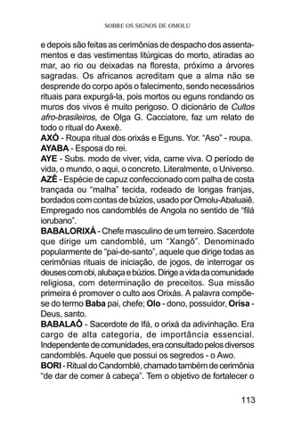 SOBRE OS SIGNOS DE OMOLU
113
e depois são feitas as cerimônias de despacho dos assenta-
mentos e das vestimentas litúrgicas do morto, atiradas ao
mar, ao rio ou deixadas na floresta, próximo a árvores
sagradas. Os africanos acreditam que a alma não se
desprende do corpo após o falecimento, sendo necessários
rituais para expurgá-la, pois mortos ou eguns rondando os
muros dos vivos é muito perigoso. O dicionário de Cultos
afro-brasileiros, de Olga G. Cacciatore, faz um relato de
todo o ritual do Axexê.
AXÓ - Roupa ritual dos orixás e Eguns. Yor. “Aso” - roupa.
AYABA - Esposa do rei.
AYE - Subs. modo de viver, vida, carne viva. O período de
vida, o mundo, o aqui, o concreto. Literalmente, o Universo.
AZÊ - Espécie de capuz confeccionado com palha de costa
trançada ou “malha” tecida, rodeado de longas franjas,
bordados com contas de búzios, usado por Omolu-Abaluaiê.
Empregado nos candomblés de Angola no sentido de “filá
iorubano”.
BABALORIXÁ - Chefe masculino de um terreiro. Sacerdote
que dirige um candomblé, um “Xangô”. Denominado
popularmente de “pai-de-santo”, aquele que dirige todas as
cerimônias rituais de iniciação, de jogos, de interrogar os
deusescomobi,alubaçaebúzios.Dirigeavidadacomunidade
religiosa, com determinação de preceitos. Sua missão
primeira é promover o culto aos Orixás. A palavra compõe-
se do termo Baba pai, chefe; Olo - dono, possuidor, Orisa -
Deus, santo.
BABALAÔ - Sacerdote de Ifá, o orixá da adivinhação. Era
cargo de alta categoria, de importância essencial.
Independentedecomunidades,eraconsultadopelosdiversos
candomblés. Aquele que possui os segredos - o Awo.
BORI-RitualdoCandomblé,chamadotambémdecerimônia
“de dar de comer à cabeça”. Tem o objetivo de fortalecer o
 