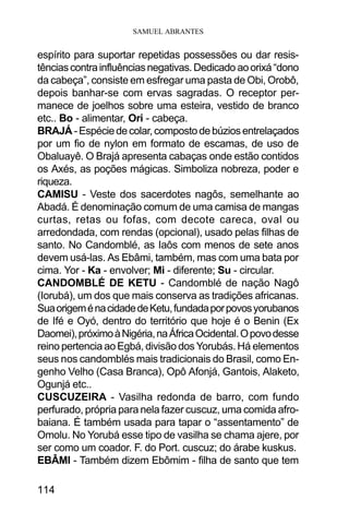 SAMUEL ABRANTES
114
espírito para suportar repetidas possessões ou dar resis-
tênciascontrainfluênciasnegativas.Dedicado aoorixá“dono
da cabeça”, consiste em esfregar uma pasta de Obi, Orobô,
depois banhar-se com ervas sagradas. O receptor per-
manece de joelhos sobre uma esteira, vestido de branco
etc.. Bo - alimentar, Ori - cabeça.
BRAJÁ-Espéciedecolar,compostodebúziosentrelaçados
por um fio de nylon em formato de escamas, de uso de
Obaluayê. O Brajá apresenta cabaças onde estão contidos
os Axés, as poções mágicas. Simboliza nobreza, poder e
riqueza.
CAMISU - Veste dos sacerdotes nagôs, semelhante ao
Abadá. É denominação comum de uma camisa de mangas
curtas, retas ou fofas, com decote careca, oval ou
arredondada, com rendas (opcional), usado pelas filhas de
santo. No Candomblé, as Iaôs com menos de sete anos
devem usá-las. As Ebâmi, também, mas com uma bata por
cima. Yor - Ka - envolver; Mi - diferente; Su - circular.
CANDOMBLÉ DE KETU - Candomblé de nação Nagô
(Iorubá), um dos que mais conserva as tradições africanas.
SuaorigeménacidadedeKetu,fundadaporpovosyorubanos
de Ifé e Oyó, dentro do território que hoje é o Benin (Ex
Daomei),próximoàNigéria,naÁfricaOcidental.Opovodesse
reino pertencia ao Egbá, divisão dos Yorubás. Há elementos
seus nos candomblés mais tradicionais do Brasil, como En-
genho Velho (Casa Branca), Opô Afonjá, Gantois, Alaketo,
Ogunjá etc..
CUSCUZEIRA - Vasilha redonda de barro, com fundo
perfurado, própria para nela fazer cuscuz, uma comida afro-
baiana. É também usada para tapar o “assentamento” de
Omolu. No Yorubá esse tipo de vasilha se chama ajere, por
ser como um coador. F. do Port. cuscuz; do árabe kuskus.
EBÂMI - Também dizem Ebômim - filha de santo que tem
 