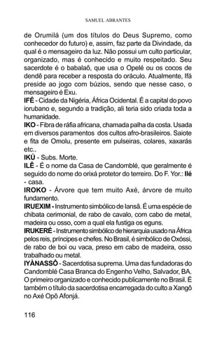 SAMUEL ABRANTES
116
de Orumilá (um dos títulos do Deus Supremo, como
conhecedor do futuro) e, assim, faz parte da Divindade, da
qual é o mensageiro da luz. Não possui um culto particular,
organizado, mas é conhecido e muito respeitado. Seu
sacerdote é o babalaô, que usa o Opelé ou os cocos de
dendê para receber a resposta do oráculo. Atualmente, Ifá
preside ao jogo com búzios, sendo que nesse caso, o
mensageiro é Exu.
IFÉ - Cidade da Nigéria, África Ocidental. É a capital do povo
iorubano e, segundo a tradição, ali teria sido criada toda a
humanidade.
IKO-Fibraderáfiaafricana,chamadapalhadacosta.Usada
em diversos paramentos dos cultos afro-brasileiros. Saiote
e fita de Omolu, presente em pulseiras, colares, xaxarás
etc..
IKÚ - Subs. Morte.
ILÊ - É o nome da Casa de Candomblé, que geralmente é
seguido do nome do orixá protetor do terreiro. Do F. Yor.: Ilé
- casa.
IROKO - Árvore que tem muito Axé, árvore de muito
fundamento.
IRUEXIM-InstrumentosimbólicodeIansã.Éumaespéciede
chibata cerimonial, de rabo de cavalo, com cabo de metal,
madeira ou osso, com a qual ela fustiga os eguns.
IRUKERÉ-InstrumentosimbólicodehierarquiausadonaÁfrica
pelosreis,príncipesechefes.NoBrasil,ésimbólicodeOxóssi,
de rabo de boi ou vaca, preso em cabo de madeira, osso
trabalhado ou metal.
IYÀNASSÔ -Sacerdotisasuprema.Umadasfundadorasdo
Candomblé Casa Branca do Engenho Velho, Salvador, BA.
OprimeiroorganizadoeconhecidopublicamentenoBrasil.É
tambémotítulodasacerdotisaencarregadadocultoaXangô
no Axé Opô Afonjá.
 