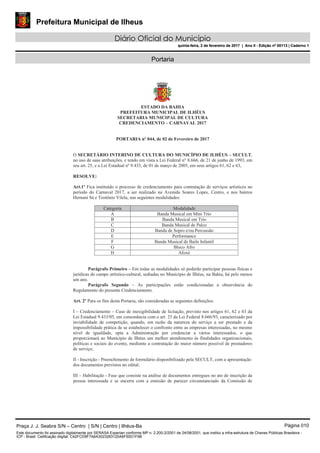 Prefeitura Municipal de Ilheus
Diário Oficial do Município
quinta-feira, 2 de fevereiro de 2017 | Ano II - Edição nº 00113 | Caderno 1
Portaria
ESTADO DA BAHIA
PREFEITURA MUNICIPAL DE ILHÉUS
SECRETARIA MUNICIPAL DE CULTURA
CREDENCIAMENTO – CARNAVAL 2017
PORTARIA nº 044, de 02 de Fevereiro de 2017
O SECRETÁRIO INTERINO DE CULTURA DO MUNICÍPIO DE ILHÉUS – SECULT,
no uso de suas atribuições, e tendo em vista a Lei Federal n° 8.666, de 21 de junho de 1993, em
seu art. 25, e a Lei Estadual nº 9.433, de 01 de março de 2005, em seus artigos 61, 62 e 63,
RESOLVE:
Art.1º Fica instituído o processo de credenciamento para contratação de serviços artísticos no
período do Carnaval 2017, a ser realizado na Avenida Soares Lopes, Centro, e nos bairros
Hernani Sá e Teotônio Vilela, nas seguintes modalidades:
Categoria Modalidade
A Banda Musical em Mini Trio
B Banda Musical em Trio
C Banda Musical de Palco
D Banda de Sopro e/ou Percussão
E Performance
F Banda Musical de Baile Infantil
G Bloco Afro
H Afoxé
Parágrafo Primeiro – Em todas as modalidades só poderão participar pessoas físicas e
jurídicas do campo artístico-cultural, sediadas no Município de Ilhéus, na Bahia, há pelo menos
um ano.
Parágrafo Segundo – As participações estão condicionadas a observância do
Regulamento do presente Credenciamento.
Art. 2º Para os fins desta Portaria, são consideradas as seguintes definições:
I – Credenciamento – Caso de inexigibilidade de licitação, previsto nos artigos 61, 62 e 63 da
Lei Estadual 9.433/05, em consonância com o art. 25 da Lei Federal 8.666/93, caracterizado por
inviabilidade de competição, quando, em razão da natureza do serviço a ser prestado e da
impossibilidade prática de se estabelecer o confronto entre as empresas interessadas, no mesmo
nível de igualdade, opta a Administração por credenciar a vários interessados, o que
proporcionará ao Município de Ilhéus um melhor atendimento às finalidades organizacionais,
políticas e sociais do evento, mediante a contratação do maior número possível de prestadores
de serviço;
II - Inscrição - Preenchimento de formulário disponibilizado pela SECULT, com a apresentação
dos documentos previstos no edital;
III – Habilitação - Fase que consiste na análise de documentos entregues no ato de inscrição da
pessoa interessada e se encerra com a emissão de parecer circunstanciado da Comissão de
Praça J. J. Seabra S/N – Centro | S/N | Centro | Ilhéus-Ba Página 010
Este documento foi assinado digitalmente por SERASA Experian conforme MP n. 2.200-2/2001 de 24/08/2001, que institui a infra-estrutura de Chaves Públicas Brasileira -
ICP - Brasil. Cetificação diigital: C42FCD9F7A6A3023283120A6F50D1F9B
Prefeitura Municipal de Ilheus
Diário Oficial do Município
quinta-feira, 2 de fevereiro de 2017 | Ano II - Edição nº 00113 | Caderno 1
 