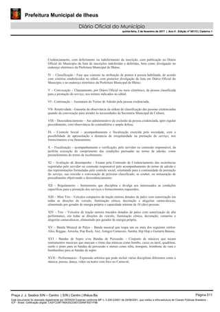 Prefeitura Municipal de Ilheus
Diário Oficial do Município
quinta-feira, 2 de fevereiro de 2017 | Ano II - Edição nº 00113 | Caderno 1
Credenciamento, com deferimento ou indeferimento da inscrição, com publicação no Diário
Oficial do Município da lista de inscrições indeferidas e deferidas, bem como divulgação no
endereço eletrônico da Prefeitura Municipal de Ilhéus;
IV – Classificação - Fase que consiste na atribuição de pontos à pessoa habilitada, de acordo
com critérios estabelecidos no edital, com posterior divulgação da lista em Diário Oficial do
Município e no endereço eletrônico da Prefeitura Municipal de Ilhéus;
V – Convocação – Chamamento, por Diário Oficial ou meio eletrônico, da pessoa classificada
para a prestação do serviço, nos termos indicados no edital;
VI - Contratação – Assinatura do Termo de Adesão pela pessoa credenciada.
VII- Rotatividade - Garantia da observância da ordem de classificação das pessoas credenciadas
quando da convocação para atender às necessidades da Secretaria Municipal de Cultura;
VIII – Descredenciamento – Ato administrativo de exclusão da pessoa credenciada, após regular
procedimento, com observância do contraditório e ampla defesa;
IX – Controle Social – acompanhamento e fiscalização exercida pela sociedade, com a
possibilidade de apresentação e denúncia de irregularidade na prestação do serviço, nos
fornecimentos e/ou faturamento;
X – Fiscalização – acompanhamento e verificação, pelo servidor ou comissão responsável, da
perfeita execução do cumprimento das condições pactuadas no termo de adesão, como
preenchimento do termo de recebimento;
XI – Avaliação de desempenho – Exame pela Comissão de Credenciamento das ocorrências
registradas pelo servidor ou comissão responsável pelo acompanhamento do termo de adesão e
das representações formuladas pelo controle social, orientando para a continuidade da prestação
do serviço, sua rescisão e convocação de próximo classificado, se couber, ou instauração de
procedimento objetivando o descredenciamento;
XII – Regulamento – Instrumento que disciplina e divulga aos interessados as condições
específicas para a prestação dos serviços e fornecimentos requeridos;
XIII – Mini Trio - Veículos compactos de tração motora dotados de palco com sonorização em
todas as direções do veículo, iluminação cênica, decoração e alegorias carnavalescas,
alimentado por gerador de energia própria e capacidade mínima de 10 (dez) pessoas.
XIV - Trio – Veículos de tração motora trucados dotados de palco com sonorização de alta
performance, em todas as direções do veículo, iluminação cênica, decoração, camarins e
alegorias carnavalescas, alimentado por gerador de energia própria.
XV – Banda Musical de Palco – Banda musical que toque um ou mais dos seguintes estilos:
Afro, Reggae, Arrocha, Pop Rock, Axé, Antigos Carnavais, Samba, Hip Hop e Guitarra Baiana;
XVI - Bandas de Sopro e/ou Bandas de Percussão – Conjunto de músicos que tocam
instrumentos musicais que marcam o ritmo das músicas como bombo, caixa ou tarol, quadriton,
surdo e prato para as bandas de percussão e metais como tuba, trompete, trombone de vara e
bombardino para as bandas de sopro.
XVII – Performances - Expressão artística que pode incluir várias disciplinas diferentes como a
música, poesia, dança, vídeo ou teatro com foco no Carnaval;
Praça J. J. Seabra S/N – Centro | S/N | Centro | Ilhéus-Ba Página 011
Este documento foi assinado digitalmente por SERASA Experian conforme MP n. 2.200-2/2001 de 24/08/2001, que institui a infra-estrutura de Chaves Públicas Brasileira -
ICP - Brasil. Cetificação diigital: C42FCD9F7A6A3023283120A6F50D1F9B
Prefeitura Municipal de Ilheus
Diário Oficial do Município
quinta-feira, 2 de fevereiro de 2017 | Ano II - Edição nº 00113 | Caderno 1
 