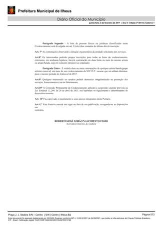 Prefeitura Municipal de Ilheus
Diário Oficial do Município
quinta-feira, 2 de fevereiro de 2017 | Ano II - Edição nº 00113 | Caderno 1
Parágrafo Segundo - A lista de pessoas físicas ou jurídicas classificadas neste
Credenciamento será divulgada em até 3 (três) dias contados do último dia da inscrição.
Art. 7° As contratações observarão a dotação orçamentária da unidade solicitante dos serviços.
Art.8º Os interessados poderão propor inscrições para todas as listas do credenciamento,
entretanto, em nenhuma hipótese, haverá contratação em duas listas ou mais do mesmo artista
ou grupo/banda, seja em conjunto (projeto) ou separados.
Parágrafo Único - É vedada duas ou mais contratações de qualquer artista/banda/grupo
artístico musical, em mais de um credenciamento da SECULT, mesmo que em editais distintos,
para o mesmo período do Carnaval de 2017.
Art.9° Qualquer interessado ou usuário poderá denunciar irregularidades na prestação dos
serviços, fornecimentos e/ou no faturamento.
Art.10º A Comissão Permanente de Credenciamento aplicará a suspensão cautelar prevista na
Lei Estadual 12.209, de 20 de abril de 2011, nas hipóteses no regulamento e determinantes do
descredenciamento.
Art. 11º Fica aprovado o regulamento e seus anexos integrantes desta Portaria.
Art.12º Esta Portaria entrará em vigor na data de sua publicação, revogando-se as disposições
em
contrário.
ROBERTO JOSÉ LOBÃO NASCIMENTO FILHO
Secretário Interino de Cultura
Praça J. J. Seabra S/N – Centro | S/N | Centro | Ilhéus-Ba Página 013
Este documento foi assinado digitalmente por SERASA Experian conforme MP n. 2.200-2/2001 de 24/08/2001, que institui a infra-estrutura de Chaves Públicas Brasileira -
ICP - Brasil. Cetificação diigital: C42FCD9F7A6A3023283120A6F50D1F9B
Prefeitura Municipal de Ilheus
Diário Oficial do Município
quinta-feira, 2 de fevereiro de 2017 | Ano II - Edição nº 00113 | Caderno 1
 