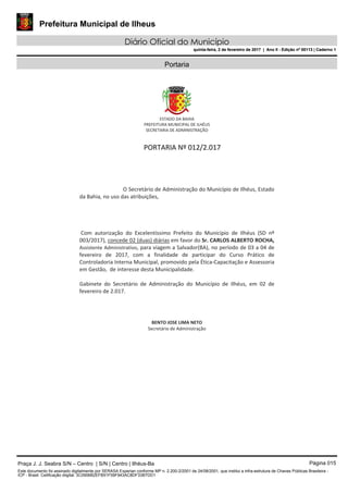 Prefeitura Municipal de Ilheus
Diário Oficial do Município
quinta-feira, 2 de fevereiro de 2017 | Ano II - Edição nº 00113 | Caderno 1
Portaria
Praça J. J. Seabra S/N – Centro | S/N | Centro | Ilhéus-Ba Página 015
Este documento foi assinado digitalmente por SERASA Experian conforme MP n. 2.200-2/2001 de 24/08/2001, que institui a infra-estrutura de Chaves Públicas Brasileira -
ICP - Brasil. Cetificação diigital: 3C0906B2EFB51F59F943AC8DF33B7DD1
Prefeitura Municipal de Ilheus
Diário Oficial do Município
quinta-feira, 2 de fevereiro de 2017 | Ano II - Edição nº 00113 | Caderno 1
 