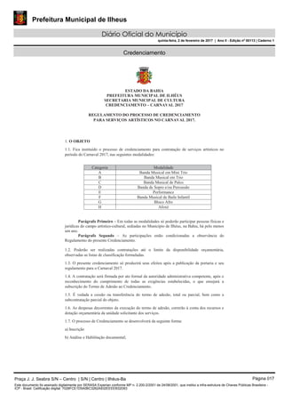 Prefeitura Municipal de Ilheus
Diário Oficial do Município
quinta-feira, 2 de fevereiro de 2017 | Ano II - Edição nº 00113 | Caderno 1
Credenciamento
ESTADO DA BAHIA
PREFEITURA MUNICIPAL DE ILHÉUS
SECRETARIA MUNICIPAL DE CULTURA
CREDENCIAMENTO – CARNAVAL 2017
REGULAMENTO DO PROCESSO DE CREDENCIAMENTO
PARA SERVIÇOS ARTÍSTICOS NO CARNAVAL 2017.
1. O OBJETO
1.1. Fica instituído o processo de credenciamento para contratação de serviços artísticos no
período do Carnaval 2017, nas seguintes modalidades:
Categoria Modalidade
A Banda Musical em Mini Trio
B Banda Musical em Trio
C Banda Musical de Palco
D Banda de Sopro e/ou Percussão
E Performance
F Banda Musical de Baile Infantil
G Bloco Afro
H Afoxé
Parágrafo Primeiro – Em todas as modalidades só poderão participar pessoas físicas e
jurídicas do campo artístico-cultural, sediadas no Município de Ilhéus, na Bahia, há pelo menos
um ano.
Parágrafo Segundo – As participações estão condicionadas a observância do
Regulamento do presente Credenciamento.
1.2. Poderão ser realizadas contratações até o limite da disponibilidade orçamentária,
observadas as listas de classificação formuladas.
1.3. O presente credenciamento só produzirá seus efeitos após a publicação da portaria e seu
regulamento para o Carnaval 2017.
1.4. A contratação será firmada por ato formal da autoridade administrativa competente, após o
reconhecimento do cumprimento de todas as exigências estabelecidas, o que ensejará a
subscrição do Termo de Adesão ao Credenciamento.
1.5. É vedada a cessão ou transferência do termo de adesão, total ou parcial, bem como a
subcontratação parcial do objeto.
1.6. As despesas decorrentes da execução do termo de adesão, correrão à conta dos recursos e
dotação orçamentária da unidade solicitante dos serviços.
1.7. O processo de Credenciamento se desenvolverá da seguinte forma:
a) Inscrição
b) Análise e Habilitação documental;
Praça J. J. Seabra S/N – Centro | S/N | Centro | Ilhéus-Ba Página 017
Este documento foi assinado digitalmente por SERASA Experian conforme MP n. 2.200-2/2001 de 24/08/2001, que institui a infra-estrutura de Chaves Públicas Brasileira -
ICP - Brasil. Cetificação diigital: 7028FCE1D5A0BC3262A932EEEEB32D63
 