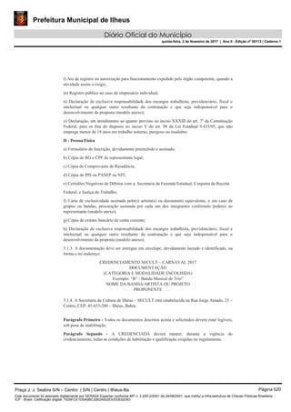Prefeitura Municipal de Ilheus
Diário Oficial do Município
quinta-feira, 2 de fevereiro de 2017 | Ano II - Edição nº 00113 | Caderno 1
l) Ato de registro ou autorização para funcionamento expedido pelo órgão competente, quando a
atividade assim o exigir;
m) Registro público no caso de empresário individual;
n) Declaração de exclusiva responsabilidade dos encargos trabalhista, previdenciário, fiscal e
intelectual ou qualquer outro resultante da contratação e que seja indispensável para o
desenvolvimento da proposta (modelo anexo);
o) Declaração, em atendimento ao quanto previsto no inciso XXXIII do art. 7º da Constituição
Federal, para os fins do disposto no inciso V do art. 98 da Lei Estadual 9.433/05, que não
emprega menor de 18 anos em trabalho noturno, perigoso ou insalubre.
II - Pessoa Física
a) Formulário de Inscrição, devidamente preenchido e assinado;
b) Cópia de RG e CPF do representante legal;
c) Cópia de Comprovante de Residência;
d) Cópia do PIS ou PASEP ou NIT;
e) Certidões Negativas de Débitos com a: Secretaria da Fazenda Estadual; Conjunta da Receita
Federal; e Justiça do Trabalho;
f) Carta de exclusividade assinada pelo(s) artista(s) ou documento equivalente, e em caso de
grupos ou bandas, procuração assinada por cada um dos integrantes conferindo poderes ao
representante (modelo anexo);
g) Cópia de extrato bancário de conta corrente;
h) Declaração de exclusiva responsabilidade dos encargos trabalhista, previdenciário, fiscal e
intelectual ou qualquer outro resultante da contratação e que seja indispensável para o
desenvolvimento da proposta (modelo anexo);
5.1.3. A documentação deve ser entregue em envelope, devidamente lacrado e identificado, na
forma e no endereço:
CREDENCIAMENTO SECULT – CARNAVAL 2017
DOCUMENTAÇÃO
(CATEGORIA E MODALIDADE ESCOLHIDA)
Exemplo: “B” - Banda Musical de Trio”
NOME DA BANDA/ARTISTA OU PROJETO
PROPONENTE
5.1.4. A Secretaria de Cultura de Ilhéus – SECULT está estabelecida na Rua Jorge Amado, 21 –
Centro, CEP: 45.653-200 – Ilhéus, Bahia.
Parágrafo Primeiro - Todos os documentos descritos acima e solicitados devem estar legíveis,
sob pena de inabilitação.
Parágrafo Segundo - A CREDENCIADA deverá manter, durante a vigência do
credenciamento, todas as condições de habilitação e qualificação exigidas no regulamento.
Praça J. J. Seabra S/N – Centro | S/N | Centro | Ilhéus-Ba Página 020
Este documento foi assinado digitalmente por SERASA Experian conforme MP n. 2.200-2/2001 de 24/08/2001, que institui a infra-estrutura de Chaves Públicas Brasileira -
ICP - Brasil. Cetificação diigital: 7028FCE1D5A0BC3262A932EEEEB32D63
 
