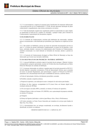 Prefeitura Municipal de Ilheus
Diário Oficial do Município
quinta-feira, 2 de fevereiro de 2017 | Ano II - Edição nº 00113 | Caderno 1
5.1.5. As microempresas e empresas de pequeno porte, beneficiárias do tratamento diferenciado
e favorecido previsto na Lei Complementar n° 123/06, deverão apresentar declaração de pleno
conhecimento e enquadramento, cujos termos encontram-se em anexo.
5.1.6. Toda documentação exigida nesse regulamento poderá ser apresentada em cópia simples
ou autenticada na forma da lei e poderá ser solicitada, a qualquer tempo, pela Comissão de
Credenciamento à apresentação dos documentos originais.
5.2 DA HABILITAÇÃO
5.2.1 A Comissão de Credenciamento concluirá pela habilitação das interessadas, mediante
parecer circunstanciado e individualizado por pretendente, que cumprirem as exigências do item
5.1.
5.2.2. Não poderá ser habilitada a pessoa que deixar de apresentar documentação prevista no
item 5.1. ou deixar de prestar informações complementares, no prazo de 48 (quarenta e oito)
horas, solicitadas durante o processo de credenciamento pela Comissão de Credenciamento,
mediante comunicação via e-mail indicado no formulário de inscrição, durante o período do
recurso.
5.2.3. A Comissão de Credenciamento divulgará no Diário Oficial do Município as listas dos
interessados que tiverem suas inscrições indeferidas.
5.3. DA SEGUNDA ETAPA DE INSCRIÇÃO - MATERIAL ARTÍSTICO
5.3.1. A pessoal habilitada na primeira etapa de inscrição deverá entregar o Material Artístico
correspondente a proposta apresentada, no prazo de 02 (dois) dias úteis da publicação em Diário
Oficial do Município do resultado de habilitação.
5.3.2. As pessoas interessadas em realizar a segunda etapa da inscrição presencial na SECULT,
deverão imprimir e preencher corretamente a Ficha de Apresentação Artística, que se encontra
em anexo ao presente Regulamento, para apresentação e registro no Protocolo da SECULT,
juntamente com a documentação descrita para a modalidade de interesse, conforme abaixo:
a) Ficha de Apresentação Artística, devidamente preenchida e assinada;
b) Portfólio contendo a trajetória artística;
c) Proposta de repertório, com indicação de autor e intérprete de cada música para bandas;
d) Release do show impresso, acompanhado de 05 (cinco) fotos em formato digital (com
resolução mínima de 300 Dpi);
e) CD com arquivo de áudio (MP3), contendo, no mínimo, 03 músicas do repertório;
f) Material fílmico (vídeo em formato AVI, RMVB), com a apresentação da proposta contendo,
no mínimo, 03 músicas;
g) Clipagem;
h) Esboço do figurino (individual e coletivo) para Blocos Afros, Afoxé e Performances;
i) 02 (dois) atestados ou Notas Fiscais fornecidos por tomadores de serviços para bandas de
Mini Trio, Trio e Palco.
5.3.3. A documentação deve ser entregue encadernada, em envelope, devidamente lacrado e
identificado, na forma e no endereço:
CREDENCIAMENTO SECULT – CARNAVAL 2017
Praça J. J. Seabra S/N – Centro | S/N | Centro | Ilhéus-Ba Página 021
Este documento foi assinado digitalmente por SERASA Experian conforme MP n. 2.200-2/2001 de 24/08/2001, que institui a infra-estrutura de Chaves Públicas Brasileira -
ICP - Brasil. Cetificação diigital: 7028FCE1D5A0BC3262A932EEEEB32D63
 