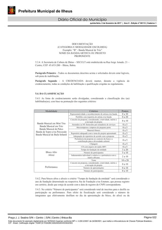 Prefeitura Municipal de Ilheus
Diário Oficial do Município
quinta-feira, 2 de fevereiro de 2017 | Ano II - Edição nº 00113 | Caderno 1
DOCUMENTAÇÃO
(CATEGORIA E MODALIDADE ESCOLHIDA)
Exemplo: “B” - Banda Musical de Trio”
NOME DA BANDA/ARTISTA OU PROJETO
PROPONENTE
5.3.4. A Secretaria de Cultura de Ilhéus – SECULT está estabelecida na Rua Jorge Amado, 21 –
Centro, CEP: 45.653-200 – Ilhéus, Bahia.
Parágrafo Primeiro - Todos os documentos descritos acima e solicitados devem estar legíveis,
sob pena de inabilitação.
Parágrafo Segundo - A CREDENCIADA deverá manter, durante a vigência do
credenciamento, todas as condições de habilitação e qualificação exigidas no regulamento.
5.4. DA CLASSIFICAÇÃO
5.4.1 As listas do credenciamento serão divulgadas, considerando a classificação dos (as)
habilitados(as), com base na pontuação dos seguintes critérios:
Modalidade Critérios Pontos
Banda Musical em Mini Trio
Banda Musical em Trio
Banda Musical de Palco
Banda de Sopro e/ou Percussão
Banda Musical de Baile Infantil
Representatividade e reconhecimento do artista e/ou banda 0 a 30
Portfólio com trajetória do artista e/ou banda 0 a 20
Conceito da proposta, considerando, criatividade, mérito e
a inovação do projeto
0 a 10
Atestados ou NF fornecidos por tomadores de serviços 0 a 5
Microempresa e empresa de pequeno porte 0 a 5
Material fílmico 0 a 5
Repertório adequado com o tema do projeto apresentado 0 a 5
Adequação do repertório de acordo com a proposta 0 a 5
Pertinência da proposta no contexto da festa e a
contribuição para a diversidade cultural 0 a 5
Clipagem 0 a 5
CD com arquivo de áudio MP3 0 a 5
Bloco Afro
Afoxé
Tempo de fundação da entidade 3 a 20
Número de participantes 5 a 10
Indumentária individual e coletiva e a pertinência com a
matriz africana 2 a 10
Tema 10 a 20
Performance
Conceito da proposta, considerando, criatividade, mérito e
a inovação do projeto 0 a 10
Número de apresentações 0 a 10
Número de participantes 0 a 10
5.4.2. Para blocos afros e afoxés o critério “Tempo de fundação da entidade” será considerado o
ano de fundação determinado na respectiva Ata de Fundação e/ou Estatuto, que possua registro
em cartório, desde que esteja de acordo com a data de registro do CNPJ correspondente.
5.4.3. No critério “Número de participantes” será considerado total de inscritos para o desfile ou
participação na performance. Para efeito de fiscalização será considerado o número de
integrantes que efetivamente desfilam no dia da apresentação do bloco, do afoxé ou da
Praça J. J. Seabra S/N – Centro | S/N | Centro | Ilhéus-Ba Página 022
Este documento foi assinado digitalmente por SERASA Experian conforme MP n. 2.200-2/2001 de 24/08/2001, que institui a infra-estrutura de Chaves Públicas Brasileira -
ICP - Brasil. Cetificação diigital: 7028FCE1D5A0BC3262A932EEEEB32D63
 