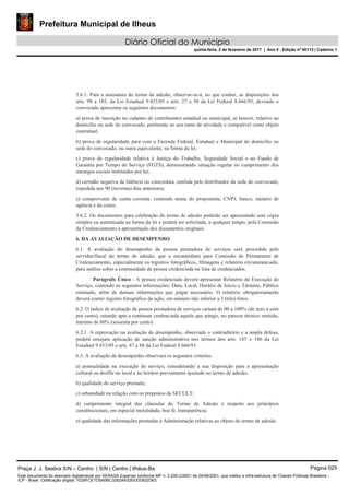 Prefeitura Municipal de Ilheus
Diário Oficial do Município
quinta-feira, 2 de fevereiro de 2017 | Ano II - Edição nº 00113 | Caderno 1
5.6.1. Para a assinatura do termo de adesão, observar-se-á, no que couber, as disposições dos
arts. 98 a 103, da Lei Estadual 9.433/05 e arts. 27 a 30 da Lei Federal 8.666/93, devendo o
convocado apresentar os seguintes documentos:
a) prova de inscrição no cadastro de contribuintes estadual ou municipal, se houver, relativo ao
domicílio ou sede do convocado, pertinente ao seu ramo de atividade e compatível como objeto
contratual;
b) prova de regularidade para com a Fazenda Federal, Estadual e Municipal do domicílio ou
sede do convocado, ou outra equivalente, na forma da lei;
c) prova de regularidade relativa à Justiça do Trabalho, Seguridade Social e ao Fundo de
Garantia por Tempo de Serviço (FGTS), demonstrando situação regular no cumprimento dos
encargos sociais instituídos por lei;
d) certidão negativa de falência ou concordata, emitida pelo distribuidor da sede do convocado,
expedida nos 90 (noventa) dias anteriores;
e) comprovante de conta corrente, contendo nome do proponente, CNPJ, banco, número de
agência e da conta;
5.6.2. Os documentos para celebração do termo de adesão poderão ser apresentado sem cópia
simples ou autenticada na forma da lei e poderá ser solicitada, a qualquer tempo, pela Comissão
de Credenciamento à apresentação dos documentos originais.
6. DA AVALIAÇÃO DE DESEMPENHO
6.1. A avaliação do desempenho da pessoa prestadora de serviços será procedida pelo
servidor/fiscal do termo de adesão, que a encaminhará para Comissão de Permanente de
Credenciamento, especialmente os registros fotográficos, filmagens e relatório circunstanciado,
para análise sobre a continuidade da pessoa credenciada na lista de credenciados.
Parágrafo Único - A pessoa credenciada deverá apresentar Relatório de Execução do
Serviço, contendo as seguintes informações: Data, Local, Horário de Início e Término, Público
estimado, além de demais informações que julgar necessário. O relatório obrigatoriamente
deverá conter registro fotográfico da ação, em número não inferior a 3 (três) fotos.
6.2. O índice de avaliação da pessoa prestadora de serviços variará de 00 a 100% (de zero a cem
por cento), estando apta a continuar credenciada aquela que atingir, no parecer técnico emitido,
mínimo de 60% (sessenta por cento).
6.2.1. A reprovação na avaliação de desempenho, observado o contraditório e a ampla defesa,
poderá ensejara aplicação de sanção administrativa nos termos dos arts. 185 e 186 da Lei
Estadual 9.433/05 e arts. 87 e 88 da Lei Federal 8.666/93.
6.3. A avaliação de desempenho observará os seguintes critérios:
a) pontualidade na execução do serviço; considerando a sua disposição para a apresentação
cultural ou desfile no local e no horário previamente ajustado no termo de adesão;
b) qualidade do serviço prestado;
c) urbanidade na relação com os prepostos da SECULT;
d) cumprimento integral das cláusulas do Termo de Adesão e respeito aos princípios
constitucionais, em especial moralidade, boa fé, transparência;
e) qualidade das informações prestadas à Administração relativas ao objeto do termo de adesão.
Praça J. J. Seabra S/N – Centro | S/N | Centro | Ilhéus-Ba Página 025
Este documento foi assinado digitalmente por SERASA Experian conforme MP n. 2.200-2/2001 de 24/08/2001, que institui a infra-estrutura de Chaves Públicas Brasileira -
ICP - Brasil. Cetificação diigital: 7028FCE1D5A0BC3262A932EEEEB32D63
 