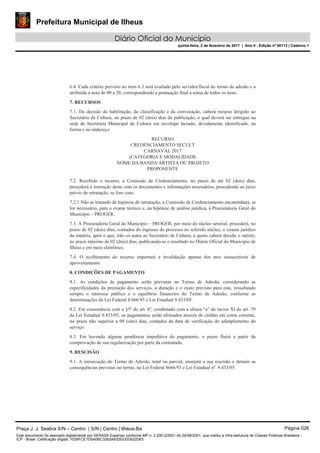 Prefeitura Municipal de Ilheus
Diário Oficial do Município
quinta-feira, 2 de fevereiro de 2017 | Ano II - Edição nº 00113 | Caderno 1
6.4. Cada critério previsto no item 6.3 será avaliado pelo servidor/fiscal do termo de adesão e a
atribuída a nota de 00 a 20, correspondendo a pontuação final a soma de todos os itens.
7. RECURSOS
7.1. Da decisão da habilitação, da classificação e da convocação, caberá recurso dirigido ao
Secretário de Cultura, no prazo de 02 (dois) dias da publicação, o qual deverá ser entregue na
sede da Secretaria Municipal de Cultura em envelope lacrado, devidamente identificado, na
forma e no endereço:
RECURSO
CREDENCIAMENTO SECULT
CARNAVAL 2017
(CATEGORIA E MODALIDADE
NOME DA BANDA/ARTISTA OU PROJETO
PROPONENTE
7.2. Recebido o recurso, a Comissão de Credenciamento, no prazo de até 02 (dois) dias,
procederá à instrução deste com os documentos e informações necessários, procedendo ao juízo
prévio de retratação, se foro caso.
7.2.1 Não se tratando de hipótese de retratação, a Comissão de Credenciamento encaminhará, se
for necessário, para o exame técnico e, na hipótese de análise jurídica, à Procuradoria Geral do
Município – PROGER.
7.3. A Procuradoria Geral do Município – PROGER, por meio do núcleo setorial, procederá, no
prazo de 02 (dois) dias, contados do ingresso do processo no referido núcleo, o exame jurídico
da matéria, após o que, irão os autos ao Secretário de Cultura, a quem caberá decidir o mérito,
no prazo máximo de 02 (dois) dias, publicando-se o resultado no Diário Oficial do Município de
Ilhéus e em meio eletrônico.
7.4. O acolhimento do recurso importará a invalidação apenas dos atos insuscetíveis de
aproveitamento.
8. CONDIÇÕES DE PAGAMENTO
8.1. As condições de pagamento serão previstas no Termo de Adesão, considerando as
especificidades da prestação dos serviços, a duração e o custo previsto para este, ressaltando
sempre o interesse público e o equilíbrio financeiro do Termo de Adesão, conforme as
determinações da Lei Federal 8.666/93 e Lei Estadual 9.433/05.
8.2. Em consonância com o §5º do art. 6º, combinado com a alínea “a” do inciso XI do art. 79
da Lei Estadual 9.433/05, os pagamentos serão efetuados através de crédito em conta corrente,
no prazo não superior a 08 (oito) dias, contados da data de verificação do adimplemento do
serviço.
8.3. Em havendo alguma pendência impeditiva do pagamento, o prazo fluirá a partir da
comprovação de sua regularização por parte da contratada.
9. RESCISÃO
9.1. A inexecução do Termo de Adesão, total ou parcial, ensejará a sua rescisão e demais as
consequências previstas no termo, na Lei Federal 8666/93 e Lei Estadual nº. 9.433/05.
Praça J. J. Seabra S/N – Centro | S/N | Centro | Ilhéus-Ba Página 026
Este documento foi assinado digitalmente por SERASA Experian conforme MP n. 2.200-2/2001 de 24/08/2001, que institui a infra-estrutura de Chaves Públicas Brasileira -
ICP - Brasil. Cetificação diigital: 7028FCE1D5A0BC3262A932EEEEB32D63
 