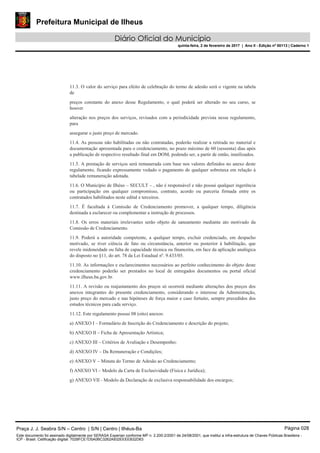 Prefeitura Municipal de Ilheus
Diário Oficial do Município
quinta-feira, 2 de fevereiro de 2017 | Ano II - Edição nº 00113 | Caderno 1
11.3. O valor do serviço para efeito de celebração do termo de adesão será o vigente na tabela
de
preços constante do anexo desse Regulamento, o qual poderá ser alterado no seu curso, se
houver
alteração nos preços dos serviços, revisados com a periodicidade prevista nesse regulamento,
para
assegurar o justo preço de mercado.
11.4. As pessoas não habilitadas ou não contratadas, poderão realizar a retirada no material e
documentação apresentada para o credenciamento, no prazo máximo de 60 (sessenta) dias após
a publicação de respectivo resultado final em DOM, podendo ser, a partir de então, inutilizados.
11.5. A prestação de serviços será remunerada com base nos valores definidos no anexo deste
regulamento, ficando expressamente vedado o pagamento de qualquer sobretaxa em relação à
tabelade remuneração adotada.
11.6. O Município de Ilhéus – SECULT – , não é responsável e não possui qualquer ingerência
ou participação em qualquer compromisso, contrato, acordo ou parceria firmada entre os
contratados habilitados neste edital e terceiros.
11.7. É facultada à Comissão de Credenciamento promover, a qualquer tempo, diligência
destinada a esclarecer ou complementar a instrução de processos.
11.8. Os erros materiais irrelevantes serão objeto de saneamento mediante ato motivado da
Comissão de Credenciamento.
11.9. Poderá a autoridade competente, a qualquer tempo, excluir credenciado, em despacho
motivado, se tiver ciência de fato ou circunstância, anterior ou posterior à habilitação, que
revele inidoneidade ou falta de capacidade técnica ou financeira, em face da aplicação analógica
do disposto no §11, do art. 78 da Lei Estadual nº. 9.433/05.
11.10. As informações e esclarecimentos necessários ao perfeito conhecimento do objeto deste
credenciamento poderão ser prestados no local de entregados documentos ou portal oficial
www.ilheus.ba.gov.br.
11.11. A revisão ou reajustamento dos preços só ocorrerá mediante alterações dos preços dos
anexos integrantes do presente credenciamento, considerando o interesse da Administração,
justo preço do mercado e nas hipóteses de força maior e caso fortuito, sempre precedidos dos
estudos técnicos para cada serviço.
11.12. Este regulamento possui 08 (oito) anexos:
a) ANEXO I – Formulário de Inscrição do Credenciamento e descrição do projeto;
b) ANEXO II – Ficha de Apresentação Artística;
c) ANEXO III – Critérios de Avaliação e Desempenho;
d) ANEXO IV – Da Remuneração e Condições;
e) ANEXO V – Minuta do Termo de Adesão ao Credenciamento;
f) ANEXO VI – Modelo da Carta de Exclusividade (Física e Jurídica);
g) ANEXO VII - Modelo da Declaração de exclusiva responsabilidade dos encargos;
Praça J. J. Seabra S/N – Centro | S/N | Centro | Ilhéus-Ba Página 028
Este documento foi assinado digitalmente por SERASA Experian conforme MP n. 2.200-2/2001 de 24/08/2001, que institui a infra-estrutura de Chaves Públicas Brasileira -
ICP - Brasil. Cetificação diigital: 7028FCE1D5A0BC3262A932EEEEB32D63
 