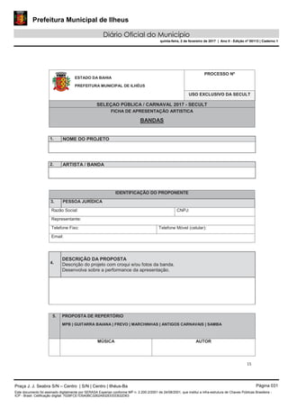 Prefeitura Municipal de Ilheus
Diário Oficial do Município
quinta-feira, 2 de fevereiro de 2017 | Ano II - Edição nº 00113 | Caderno 1
15
PROCESSO Nº
USO EXCLUSIVO DA SECULT
SELEÇAO PÚBLICA / CARNAVAL 2017 - SECULT
FICHA DE APRESENTAÇÃO ARTISTICA
BANDAS
1. NOME DO PROJETO
2. ARTISTA / BANDA
4.
DESCRIÇÃO DA PROPOSTA
Descrição do projeto com croqui e/ou fotos da banda.
Desenvolva sobre a performance da apresentação.
5. PROPOSTA DE REPERTÓRIO
MPB | GUITARRA BAIANA | FREVO | MARCHINHAS | ANTIGOS CARNAVAIS | SAMBA
MÚSICA AUTOR
IDENTIFICAÇÃO DO PROPONENTE
3. PESSOA JURÍDICA
Razão Social: CNPJ:
Representante:
Telefone Fixo: Telefone Móvel (celular):
Email:
ESTADO DA BAHIA
PREFEITURA MUNICIPAL DE ILHÉUS
Praça J. J. Seabra S/N – Centro | S/N | Centro | Ilhéus-Ba Página 031
Este documento foi assinado digitalmente por SERASA Experian conforme MP n. 2.200-2/2001 de 24/08/2001, que institui a infra-estrutura de Chaves Públicas Brasileira -
ICP - Brasil. Cetificação diigital: 7028FCE1D5A0BC3262A932EEEEB32D63
 