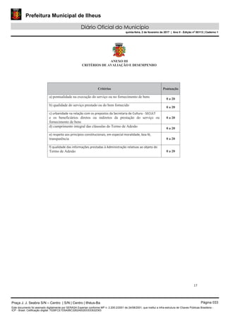Prefeitura Municipal de Ilheus
Diário Oficial do Município
quinta-feira, 2 de fevereiro de 2017 | Ano II - Edição nº 00113 | Caderno 1
17
ANEXO III
CRITÉRIOS DE AVALIAÇÃO E DESEMPENHO
Critérios Pontuação
a) pontualidade na execução do serviço ou no fornecimento de bens
0 a 20
b) qualidade do serviço prestado ou do bem fornecido
0 a 20
c) urbanidade na relação com os prepostos da Secretaria de Cultura - SECULT
e os beneficiários diretos ou indiretos da prestação do serviço ou
fornecimento de bens
0 a 20
d) cumprimento integral das cláusulas do Termo de Adesão
0 a 20
e) respeito aos princípios constitucionais, em especial moralidade, boa fé,
transparência 0 a 20
f) qualidade das informações prestadas à Administração relativas ao objeto do
Termo de Adesão 0 a 20
Praça J. J. Seabra S/N – Centro | S/N | Centro | Ilhéus-Ba Página 033
Este documento foi assinado digitalmente por SERASA Experian conforme MP n. 2.200-2/2001 de 24/08/2001, que institui a infra-estrutura de Chaves Públicas Brasileira -
ICP - Brasil. Cetificação diigital: 7028FCE1D5A0BC3262A932EEEEB32D63
 