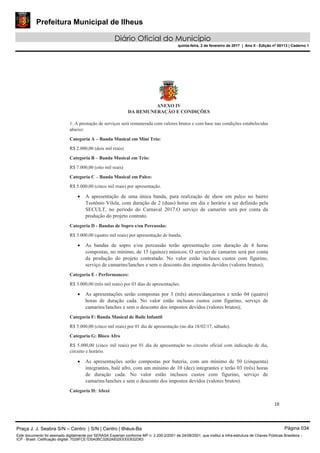 Prefeitura Municipal de Ilheus
Diário Oficial do Município
quinta-feira, 2 de fevereiro de 2017 | Ano II - Edição nº 00113 | Caderno 1
18
ANEXO IV
DA REMUNERAÇÃO E CONDIÇÕES
1. A prestação de serviços será remunerada com valores brutos e com base nas condições estabelecidas
abaixo:
Categoria A – Banda Musical em Mini Trio:
R$ 2.000,00 (dois mil reais)
Categoria B – Banda Musical em Trio:
R$ 7.000,00 (oito mil reais)
Categoria C – Banda Musical em Palco:
R$ 5.000,00 (cinco mil reais) por apresentação.
A apresentação de uma única banda, para realização de show em palco no bairro
Teotônio Vilela, com duração de 2 (duas) horas em dia e horário a ser definido pela
SECULT, no período do Carnaval 2017.O serviço de camarim será por conta da
produção do projeto contrato.
Categoria D - Bandas de Sopro e/ou Percussão:
R$ 3.000,00 (quatro mil reais) por apresentação de banda;
As bandas de sopro e/ou percussão terão apresentação com duração de 4 horas
compostas, no mínimo, de 15 (quinze) músicos; O serviço de camarim será por conta
da produção do projeto contratado. No valor estão inclusos custos com figurino,
serviço de camarins/lanches e sem o desconto dos impostos devidos (valores brutos);
Categoria E - Performances:
R$ 3.000,00 (três mil reais) por 03 dias de apresentações.
As apresentações serão compostas por 3 (três) atores/dançarinos e terão 04 (quatro)
horas de duração cada. No valor estão inclusos custos com figurino, serviço de
camarins/lanches e sem o desconto dos impostos devidos (valores brutos);
Categoria F: Banda Musical de Baile Infantil
R$ 5.000,00 (cinco mil reais) por 01 dia de apresentação (no dia 18/02/17, sábado).
Categoria G: Bloco Afro
R$ 5.000,00 (cinco mil reais) por 01 dia de apresentação no circuito oficial com indicação de dia,
circuito e horário.
As apresentações serão compostas por bateria, com um mínimo de 50 (cinquenta)
integrantes, balé afro, com um mínimo de 10 (dez) integrantes e terão 03 (três) horas
de duração cada. No valor estão inclusos custos com figurino, serviço de
camarins/lanches e sem o desconto dos impostos devidos (valores brutos).
Categoria H: Afoxé
Praça J. J. Seabra S/N – Centro | S/N | Centro | Ilhéus-Ba Página 034
Este documento foi assinado digitalmente por SERASA Experian conforme MP n. 2.200-2/2001 de 24/08/2001, que institui a infra-estrutura de Chaves Públicas Brasileira -
ICP - Brasil. Cetificação diigital: 7028FCE1D5A0BC3262A932EEEEB32D63
 
