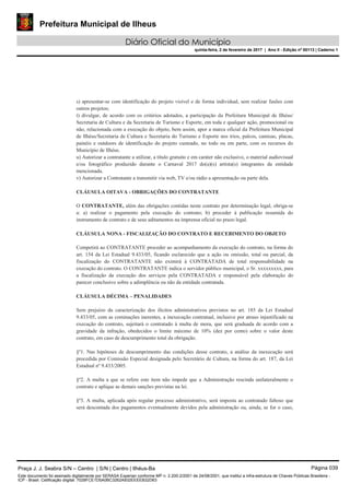 Prefeitura Municipal de Ilheus
Diário Oficial do Município
quinta-feira, 2 de fevereiro de 2017 | Ano II - Edição nº 00113 | Caderno 1
s) apresentar-se com identificação do projeto visível e de forma individual, sem realizar fusões com
outros projetos;
t) divulgar, de acordo com os critérios adotados, a participação da Prefeitura Municipal de Ilhéus/
Secretaria de Cultura e da Secretaria de Turismo e Esporte, em toda e qualquer ação, promocional ou
não, relacionada com a execução do objeto, bem assim, apor a marca oficial da Prefeitura Municipal
de Ilhéus/Secretaria de Cultura e Secretaria do Turismo e Esporte nos trios, palcos, camisas, placas,
painéis e outdoors de identificação do projeto custeado, no todo ou em parte, com os recursos do
Município de Ilhéus.
u) Autorizar a contratante a utilizar, a título gratuito e em caráter não exclusivo, o material audiovisual
e/ou fotográfico produzido durante o Carnaval 2017 do(a)(s) artista(s) integrantes da entidade
mencionada.
v) Autorizar a Contratante a transmitir via web, TV e/ou rádio a apresentação ou parte dela.
CLÁUSULA OITAVA - OBRIGAÇÕES DO CONTRATANTE
O CONTRATANTE, além das obrigações contidas neste contrato por determinação legal, obriga-se
a: a) realizar o pagamento pela execução do contrato; b) proceder à publicação resumida do
instrumento de contrato e de seus aditamentos na imprensa oficial no prazo legal.
CLÁUSULA NONA - FISCALIZAÇÃO DO CONTRATO E RECEBIMENTO DO OBJETO
Competirá ao CONTRATANTE proceder ao acompanhamento da execução do contrato, na forma do
art. 154 da Lei Estadual 9.433/05, ficando esclarecido que a ação ou omissão, total ou parcial, da
fiscalização do CONTRATANTE não eximirá à CONTRATADA de total responsabilidade na
execução do contrato. O CONTRATANTE indica o servidor público municipal, o Sr. xxxxxxxxx, para
a fiscalização da execução dos serviços pela CONTRATADA e responsável pela elaboração do
parecer conclusivo sobre a adimplência ou não da entidade contratada.
CLÁUSULA DÉCIMA – PENALIDADES
Sem prejuízo da caracterização dos ilícitos administrativos previstos no art. 185 da Lei Estadual
9.433/05, com as cominações inerentes, a inexecução contratual, inclusive por atraso injustificado na
execução do contrato, sujeitará o contratado à multa de mora, que será graduada de acordo com a
gravidade da infração, obedecidos o limite máximo de 10% (dez por cento) sobre o valor deste
contrato, em caso de descumprimento total da obrigação.
§º1. Nas hipóteses de descumprimento das condições desse contrato, a análise da inexecução será
procedida por Comissão Especial designada pelo Secretário de Cultura, na forma do art. 187, da Lei
Estadual nº 9.433/2005.
§º2. A multa a que se refere este item não impede que a Administração rescinda unilateralmente o
contrato e aplique as demais sanções previstas na lei.
§º3. A multa, aplicada após regular processo administrativo, será imposta ao contratado faltoso que
será descontada dos pagamentos eventualmente devidos pela administração ou, ainda, se for o caso,
Praça J. J. Seabra S/N – Centro | S/N | Centro | Ilhéus-Ba Página 039
Este documento foi assinado digitalmente por SERASA Experian conforme MP n. 2.200-2/2001 de 24/08/2001, que institui a infra-estrutura de Chaves Públicas Brasileira -
ICP - Brasil. Cetificação diigital: 7028FCE1D5A0BC3262A932EEEEB32D63
 
