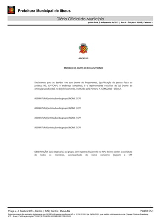Prefeitura Municipal de Ilheus
Diário Oficial do Município
quinta-feira, 2 de fevereiro de 2017 | Ano II - Edição nº 00113 | Caderno 1
ANEXO VI
MODELO DA CARTA DE EXCLUSIVIDADE
Declaramos para os devidos fins que (nome do Proponente), (qualificação da pessoa física ou
jurídica; RG, CPF/CNPJ, e endereço completo), é o representante exclusivo do (a) (nome do
artista/grupo/banda), no Credenciamento, instituído pela Portaria n. XXXX/2016 - SECULT.
ASSINATURA (artista/banda/grupo) NOME / CPF
ASSINATURA (artista/banda/grupo) NOME / CPF
ASSINATURA (artista/banda/grupo) NOME / CPF
ASSINATURA (artista/banda/grupo) NOME / CPF
OBSERVAÇÃO: Caso seja banda ou grupo, sem registro de patente no INPI, deverá conter a assinatura
de todos os membros, acompanhado do nome completo (legível) e CPF
Praça J. J. Seabra S/N – Centro | S/N | Centro | Ilhéus-Ba Página 042
Este documento foi assinado digitalmente por SERASA Experian conforme MP n. 2.200-2/2001 de 24/08/2001, que institui a infra-estrutura de Chaves Públicas Brasileira -
ICP - Brasil. Cetificação diigital: 7028FCE1D5A0BC3262A932EEEEB32D63
 