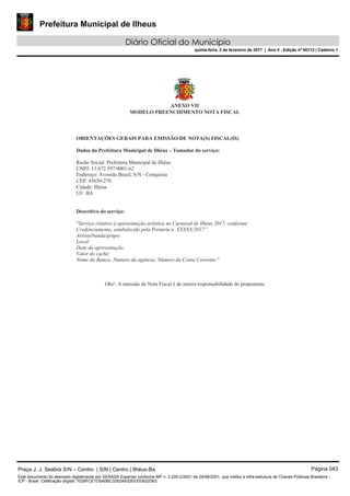 Prefeitura Municipal de Ilheus
Diário Oficial do Município
quinta-feira, 2 de fevereiro de 2017 | Ano II - Edição nº 00113 | Caderno 1
ANEXO VII
MODELO PREENCHIMENTO NOTA FISCAL
ORIENTAÇÕES GERAIS PARA EMISSÃO DE NOTA(S) FISCAL(IS)
Dados da Prefeitura Municipal de Ilhéus – Tomador do serviço:
Razão Social: Prefeitura Municipal de Ilhéus
CNPJ: 13.672.597/0001-62
Endereço: Avenida Brasil, S/N - Conquista
CEP. 45650-270
Cidade: Ilhéus
UF: BA
Descritivo do serviço:
“Serviço relativo à apresentação artística no Carnaval de Ilhéus 2017, conforme
Credenciamento, estabelecido pela Portaria n. XXXXX/2017”.
Artista/banda/grupo:
Local:
Data da apresentação:
Valor do cachê:
Nome do Banco; Número da agência; Número da Conta Corrente:”
Obs¹: A emissão de Nota Fiscal é de inteira responsabilidade do proponente
Praça J. J. Seabra S/N – Centro | S/N | Centro | Ilhéus-Ba Página 043
Este documento foi assinado digitalmente por SERASA Experian conforme MP n. 2.200-2/2001 de 24/08/2001, que institui a infra-estrutura de Chaves Públicas Brasileira -
ICP - Brasil. Cetificação diigital: 7028FCE1D5A0BC3262A932EEEEB32D63
 