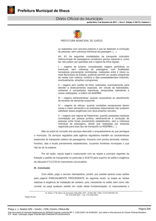 Prefeitura Municipal de Ilheus
Diário Oficial do Município
quinta-feira, 2 de fevereiro de 2017 | Ano II - Edição nº 00113 | Caderno 1
PREFEITURA MUNICIPAL DE ILHÉUS
Av. Brasil, nº 90, Bairro da Conquista, Ilhéus/BA, CEP.: 45.650-290– CNPJ 13.672.597/0001-62.
Tel. (73) 3234-3541 – Fax. (73) 3234-3545
Página 5 de 6
ou realizados com veículos próprios e que se destinam à condução
de pessoas, sem cobrança individual de passagem. (…)
Art. 43. As seguintes modalidades de transporte rodoviário
intermunicipal de passageiros constituem serviço especial e, como
tal, não podem ser operadas sob o regime de linha regular.
I – viagens de turismo: consideradas viagens periódicas ou
eventuais, sem cobrança de passagens, com finalidades
recreativas previamente contratadas, realizadas entre 2 (dois) ou
mais Municípios do Estado, podendo permitir ao usuário programas
de visitas com roteiros, horários e dias preestabelecidos incluindo,
eventualmente, atrações e programas;
II – viagens sem caráter de linha: realizadas, eventualmente, para
atender a deslocamentos especiais, em virtude de festividades,
certames e competições esportivas, temporadas balneárias e
outras realizações, a critério da AGERBA;
III – viagens extraordinárias: quando necessárias ao atendimento
de excesso de demanda ocasional;
IV – viagens de reforço: quando condições excepcionais derem
causa a maior demanda e as empresas responsáveis não puderem
satisfazer essas exigências com seus próprios veículos;
V – viagens sob regime de fretamento: quando prestadas mediante
contratação por pessoa jurídica, destinando-se à condução de
pessoas entre locais previamente estabelecidos, sem a cobrança
individual de passagens, desde que realizadas por empresa
registrada para esse tipo de transporte na AGERBA.(…)
Não se extrai do conceito dos serviços elencado o enquadramento do que persegue
o município. Os serviços regulados pela agência reguladora mantêm as características
essenciais do transporte coletivo de passageiros, inclusive com pontos terminais, roteiros,
horários, dias e locais previamente estabelecidos, cruzando fronteiras municipais o que
não se vê na espécie.
Por tal razão, reputo legal e coadunando com as regras e princípio regentes da
licitação o pedido da impugnante no particular e ACATO para suprimir do edital a exigência
da cláusula nº 6.2.5 B do instrumento convocatório.
III - Conclusão
Com efeito, julgo o recurso intempestivo, porém, por cautela aprecio suas razões
para julgá-lo PARCIALMENTE PROCEDENTE do seguinte modo: a) inepta as razões
relativas à exigência de instalação de canteiro, pois, inexistente no edital, bem como não
constar na peça qualquer pedido em razão desta fundamentação; b) improcedente o
Praça J. J. Seabra S/N – Centro | S/N | Centro | Ilhéus-Ba Página 006
Este documento foi assinado digitalmente por SERASA Experian conforme MP n. 2.200-2/2001 de 24/08/2001, que institui a infra-estrutura de Chaves Públicas Brasileira -
ICP - Brasil. Cetificação diigital: E3923BC08ECD4B204610F33D52E4AAD3
Prefeitura Municipal de Ilheus
Diário Oficial do Município
quinta-feira, 2 de fevereiro de 2017 | Ano II - Edição nº 00113 | Caderno 1
 
