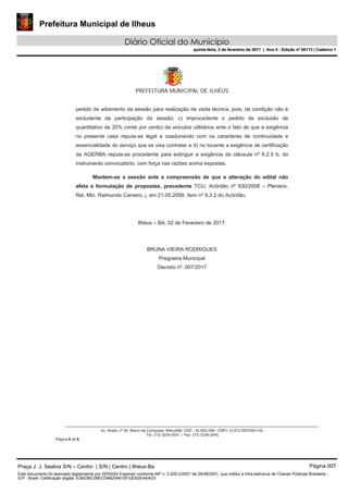 Prefeitura Municipal de Ilheus
Diário Oficial do Município
quinta-feira, 2 de fevereiro de 2017 | Ano II - Edição nº 00113 | Caderno 1
PREFEITURA MUNICIPAL DE ILHÉUS
Av. Brasil, nº 90, Bairro da Conquista, Ilhéus/BA, CEP.: 45.650-290– CNPJ 13.672.597/0001-62.
Tel. (73) 3234-3541 – Fax. (73) 3234-3545
Página 6 de 6
pedido de adiamento da sessão para realização de visita técnica, pois, tal condição não é
excludente da participação da sessão; c) improcedente o pedido de exclusão de
quantitativo de 20% (vinte por cento) de veículos utilitários ante o fato de que a exigência
no presente caso reputa-se legal e coadunando com os caracteres de continuidade e
essencialidade do serviço que se visa contratar e d) no tocante a exigência de certificação
da AGERBA reputa-se procedente para extinguir a exigência da cláusula nº 6.2.5 b, do
instrumento convocatório, com força nas razões acima expostas.
Mantem-se a sessão ante a compreensão de que a alteração do edital não
afeta a formulação de propostas, precedente TCU, Acórdão nº 930/2008 – Plenário,
Rel. Min. Raimundo Carreiro, j. em 21.05.2008. Item nº 9.3.2 do Acórdão.
Ilhéus – BA, 02 de Fevereiro de 2017.
BRUNA VIEIRA RODRIGUES
Pregoeira Municipal
Decreto nº. 007/2017
Praça J. J. Seabra S/N – Centro | S/N | Centro | Ilhéus-Ba Página 007
Este documento foi assinado digitalmente por SERASA Experian conforme MP n. 2.200-2/2001 de 24/08/2001, que institui a infra-estrutura de Chaves Públicas Brasileira -
ICP - Brasil. Cetificação diigital: E3923BC08ECD4B204610F33D52E4AAD3
Prefeitura Municipal de Ilheus
Diário Oficial do Município
quinta-feira, 2 de fevereiro de 2017 | Ano II - Edição nº 00113 | Caderno 1
 