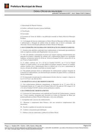 Prefeitura Municipal de Ilheus
Diário Oficial do Município
quinta-feira, 2 de fevereiro de 2017 | Ano II - Edição nº 00113 | Caderno 1
c) Apresentação do Material Artístico;
d) Análise e atribuição de pontos à pessoa habilitada;
e) Classificação
f) Convocação
g) Assinatura do Termo de Adesão e sua publicação resumida no Diário Oficial do Município
de Ilhéus.
1.8. A divulgação da lista dos credenciados no Diário Oficial do Município de Ilhéus não impõe
à administração a obrigação de celebrar termo de adesão, mas se houver contratação, será
observada a lista de classificação publicada em Diário Oficial do Município.
2. DAS CONDIÇÕES NECESSÁRIAS DE PARTICIPAÇÃO NO CREDENCIAMENTO
2.1. Somente serão admitidos a participar deste credenciamento os interessados que atenderem a
todas as exigências contidas neste Regulamento e nos seus anexos.
2.2. Não será admitida a participação de pessoas que estejam suspensas temporariamente para
participar de licitação e impedidos de contratar com a Administração Pública ou os declarados
inidôneos, na forma dos incisos II e III do art. 186 da Lei Estadual 9.433/05 e incisos III e IV do
art. 87 da Lei Federal 8.666/93.
2.3. É vedado, conforme arts. 18 e 125 da Lei Estadual 9.433/05 e art. 9° da Lei Federal
8.666/93, ao agente político e ao servidor público de qualquer categoria, natureza ou condição,
celebrar contratos com a Administração direta ou indireta, por si ou com o representante de
terceiro, sob pena de nulidade, ressalvadas as exceções legais.
2.4. Não poderão participar direta ou indiretamente do credenciamento qualquer integrante da
Comissão de Credenciamento, com desclassificação automática do grupo artístico e exclusão da
lista de credenciados.
2.5. Os interessados em participar do credenciamento deverão observar e cumprir o disposto na
Lei nº 12.573 de 11 de Abril de 2012.
3. DA REGÊNCIA LEGAL DO CREDENCIAMENTO
3.1. Este credenciamento obedecerá, integralmente, as disposições do art. 37, inciso XXI, da
Constituição Federal, art. 25, caput, da Lei Federal 8.666, de 21 de junho de 1993, artigos 61, 62
e 63, da Lei Estadual 9.433/05 e demais normas pertinentes à matéria.
4. DA COMISSÃO DE CREDENCIAMENTO
4.1. O processo de Credenciamento será conduzido por Comissão de Credenciamento, composta
por 5 (cinco) membros designados pelo Secretário de Cultura do Município de Ilhéus, por
portaria publicada em Diário Oficial do Município, e terá como atribuições:
I - Acompanhar todo o processo de credenciamento;
II – Monitorar o cumprimento desta Portaria e dos atos normativos complementares dela
decorrentes;
III – Receber os pedidos de inscrições das interessadas;
IV – Conferir os documentos para habilitação;
V – Elaborar a lista de credenciados e publicá-la em Diário Oficial;
Praça J. J. Seabra S/N – Centro | S/N | Centro | Ilhéus-Ba Página 018
Este documento foi assinado digitalmente por SERASA Experian conforme MP n. 2.200-2/2001 de 24/08/2001, que institui a infra-estrutura de Chaves Públicas Brasileira -
ICP - Brasil. Cetificação diigital: 7028FCE1D5A0BC3262A932EEEEB32D63
 
