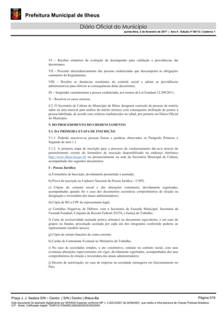 Prefeitura Municipal de Ilheus
Diário Oficial do Município
quinta-feira, 2 de fevereiro de 2017 | Ano II - Edição nº 00113 | Caderno 1
VI – Receber relatórios de avaliação de desempenho para validação e providências daí
decorrentes;
VII - Proceder descredenciamento das pessoas credenciadas que descumpram as obrigações
constantes do Regulamento;
VIII – Receber as denúncias resultantes do controle social e adotar as providências
administrativas para efetivar as consequências delas decorrentes;
IX – Suspender cautelarmente a pessoa credenciada, nos termos da Lei Estadual 12.209/2011;
X – Resolver os casos omissos.
4.2. O Secretário de Cultura do Município de Ilhéus designará comissão de pessoas de notório
saber na área musical para análise do mérito artístico com consequente atribuição de pontos à
pessoa habilitada, de acordo com critérios estabelecidos no edital, por portaria em Diário Oficial
do Município.
5. DO PROCEDIMENTO DO CREDENCIAMENTO
5.1. DA PRIMEIRA ETAPA DE INSCRIÇÃO
5.1.1. Poderão inscrever-se pessoas físicas e jurídicas observados os Parágrafo Primeiro e
Segundo do item 1.1.
5.1.2. A primeira etapa de inscrição para o processo de credenciamento dar-se-á através do
preenchimento correto do formulário de inscrição disponibilizado no endereço eletrônico
http://www.ilheus.ba.gov.br ou presencialmente na sede da Secretaria Municipal de Cultura,
acompanhado dos seguintes documentos:
I – Pessoa Jurídica
a) Formulário de Inscrição, devidamente preenchido e assinado;
b) Prova de inscrição no Cadastro Nacional de Pessoa Jurídica – CNPJ;
c) Cópias do contrato social e das alterações contratuais, devidamente registradas,
acompanhadas quando for o caso dos documentos societários comprobatórios de eleição ou
designação e investidura dos atuais administradores;
d) Cópia de RG e CPF do representante legal;
e) Certidões Negativas de Débitos: com a Secretaria da Fazenda Municipal; Secretaria da
Fazenda Estadual; Conjunta da Receita Federal; FGTS; e Justiça do Trabalho;
f) Carta de exclusividade assinada pelo(s) artista(s) ou documento equivalente, e em caso de
grupos ou bandas, procuração assinada por cada um dos integrantes conferindo poderes ao
representante (modelo anexo);
g) Cópia de extrato bancário de conta corrente;
h) Cartão de Contratante Eventual no Ministério do Trabalho;
i) No caso de sociedades simples, o ato constitutivo, estatuto ou contrato social, com suas
eventuais alterações supervenientes em vigor, devidamente registrados, acompanhados dos atos
comprobatórios de eleição e investidura dos atuais administradores;
j) Decreto de autorização, no caso de empresa ou sociedade estrangeira em funcionamento no
País;
Praça J. J. Seabra S/N – Centro | S/N | Centro | Ilhéus-Ba Página 019
Este documento foi assinado digitalmente por SERASA Experian conforme MP n. 2.200-2/2001 de 24/08/2001, que institui a infra-estrutura de Chaves Públicas Brasileira -
ICP - Brasil. Cetificação diigital: 7028FCE1D5A0BC3262A932EEEEB32D63
 