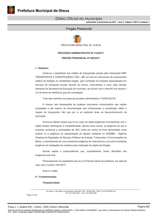 Prefeitura Municipal de Ilheus
Diário Oficial do Município
quinta-feira, 2 de fevereiro de 2017 | Ano II - Edição nº 00113 | Caderno 1
Pregão Presencial
PREFEITURA MUNICIPAL DE ILHÉUS
Av. Brasil, nº 90, Bairro da Conquista, Ilhéus/BA, CEP.: 45.650-290– CNPJ 13.672.597/0001-62.
Tel. (73) 3234-3541 – Fax. (73) 3234-3545
Página 1 de 6
PROCESSO ADMINISTRATIVO Nº 416/2017.
PREGÃO PRESENCIAL Nº 002/2017.
I – Relatório.
Cuida-se o expediente sob análise de Impugnação oposta pela interessada MEP
TRANSPORTES E CONSTRUÇÕES LTDA - ME em face do instrumento de chamamento
público de licitação na modalidade pregão, para contração de empresa especializada em
serviços de transporte escolar através de ônibus, micro-ônibus e vans, para atender
demanda da Secretaria de Educação do município, de acordo com o descrito nos anexos I
e II do termo de referência, guia da contratação.
Tudo isso caminha nos autos do processo administrativo nº 000416/2107.
A missiva veio desassistida de qualquer documento comprobatório das razões
propaladas e até mesmo da documentação que comprovasse a constituição válida e
regular da impugnante, fato que por si só poderiam levar ao desconhecimento da
promoção.
Arrima as débeis razões que há no corpo do edital exigências incompatíveis com o
objeto licitado restringindo a competitividade, aponta como sendo: a) exigência de que a
empresa comprove a propriedade de 20% (vinte por cento) da frota demandada como
própria; b) a exigência de apresentação de registro cadastral na AGERBA - Agência
Estadual de Regulação de Serviços Públicos de Energia, Transportes e Comunicações da
Bahia; c) apontamento de uma inexistente exigência de visita técnica e d) outra inexistente
exigência de instalações de canteiros para realização do objeto da licitação.
Aponta regras e jurisprudências que, supostamente, foram ofendidas nas
exigências sob mira.
Protocolamento do expediente deu-se no Protocolo Geral da prefeitura, em data de
hoje, sob o numero 1461/2017.
Esse é o relato.
II – Fundamentação
Tempestividade
Praça J. J. Seabra S/N – Centro | S/N | Centro | Ilhéus-Ba Página 002
Este documento foi assinado digitalmente por SERASA Experian conforme MP n. 2.200-2/2001 de 24/08/2001, que institui a infra-estrutura de Chaves Públicas Brasileira -
ICP - Brasil. Cetificação diigital: E3923BC08ECD4B204610F33D52E4AAD3
Prefeitura Municipal de Ilheus
Diário Oficial do Município
quinta-feira, 2 de fevereiro de 2017 | Ano II - Edição nº 00113 | Caderno 1
 