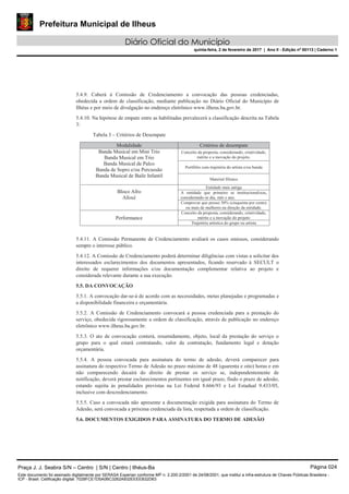 Prefeitura Municipal de Ilheus
Diário Oficial do Município
quinta-feira, 2 de fevereiro de 2017 | Ano II - Edição nº 00113 | Caderno 1
5.4.9. Caberá à Comissão de Credenciamento a convocação das pessoas credenciadas,
obedecida a ordem de classificação, mediante publicação no Diário Oficial do Município de
Ilhéus e por meio de divulgação no endereço eletrônico www.ilheus.ba.gov.br.
5.4.10. Na hipótese de empate entre as habilitadas prevalecerá a classificação descrita na Tabela
3:
Tabela 3 – Critérios de Desempate
Modalidade Critérios de desempate
Banda Musical em Mini Trio
Banda Musical em Trio
Banda Musical de Palco
Banda de Sopro e/ou Percussão
Banda Musical de Baile Infantil
Conceito da proposta, considerando, criatividade,
mérito e a inovação do projeto.
Portfólio com trajetória do artista e/ou banda
Material fílmico
Bloco Afro
Afoxé
Entidade mais antiga
A entidade que primeiro se institucionalizou,
considerando-se dia, mês e ano.
Comprovar que possui 50% (cinquenta por cento)
ou mais de mulheres na direção da entidade.
Performance
Conceito da proposta, considerando, criatividade,
mérito e a inovação do projeto
Trajetória artística do grupo ou artista
5.4.11. A Comissão Permanente de Credenciamento avaliará os casos omissos, considerando
sempre o interesse público.
5.4.12. A Comissão de Credenciamento poderá determinar diligências com vistas a solicitar dos
interessados esclarecimentos dos documentos apresentados, ficando reservado à SECULT o
direito de requerer informações e/ou documentação complementar relativa ao projeto e
considerada relevante durante a sua execução.
5.5. DA CONVOCAÇÃO
5.5.1. A convocação dar-se-á de acordo com as necessidades, metas planejadas e programadas e
a disponibilidade financeira e orçamentária.
5.5.2. A Comissão de Credenciamento convocará a pessoa credenciada para a prestação do
serviço, obedecida rigorosamente a ordem de classificação, através de publicação no endereço
eletrônico www.ilheus.ba.gov.br.
5.5.3. O ato de convocação conterá, resumidamente, objeto, local da prestação do serviço o
grupo para o qual estará contratando, valor da contratação, fundamento legal e dotação
orçamentária.
5.5.4. A pessoa convocada para assinatura do termo de adesão, deverá comparecer para
assinatura do respectivo Termo de Adesão no prazo máximo de 48 (quarenta e oito) horas e em
não comparecendo decairá do direito de prestar os serviço se, independentemente de
notificação, deverá prestar esclarecimentos pertinentes em igual prazo, findo o prazo de adesão,
estando sujeita às penalidades previstas na Lei Federal 8.666/93 e Lei Estadual 9.433/05,
inclusive com descredenciamento.
5.5.5. Caso a convocada não apresente a documentação exigida para assinatura do Termo de
Adesão, será convocada a próxima credenciada da lista, respeitada a ordem de classificação.
5.6. DOCUMENTOS EXIGIDOS PARA ASSINATURA DO TERMO DE ADESÃO
Praça J. J. Seabra S/N – Centro | S/N | Centro | Ilhéus-Ba Página 024
Este documento foi assinado digitalmente por SERASA Experian conforme MP n. 2.200-2/2001 de 24/08/2001, que institui a infra-estrutura de Chaves Públicas Brasileira -
ICP - Brasil. Cetificação diigital: 7028FCE1D5A0BC3262A932EEEEB32D63
 